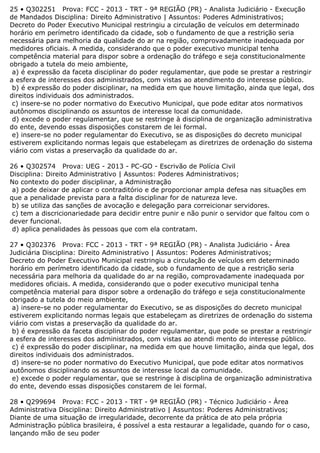 25 • Q302251 Prova: FCC - 2013 - TRT - 9ª REGIÃO (PR) - Analista Judiciário - Execução
de Mandados Disciplina: Direito Administrativo | Assuntos: Poderes Administrativos;
Decreto do Poder Executivo Municipal restringiu a circulação de veículos em determinado
horário em perímetro identificado da cidade, sob o fundamento de que a restrição seria
necessária para melhoria da qualidade do ar na região, comprovadamente inadequada por
medidores oficiais. A medida, considerando que o poder executivo municipal tenha
competência material para dispor sobre a ordenação do tráfego e seja constitucionalmente
obrigado a tutela do meio ambiente,
a) é expressão da faceta disciplinar do poder regulamentar, que pode se prestar a restringir
a esfera de interesses dos administrados, com vistas ao atendimento do interesse público.
b) é expressão do poder disciplinar, na medida em que houve limitação, ainda que legal, dos
direitos individuais dos administrados.
c) insere-se no poder normativo do Executivo Municipal, que pode editar atos normativos
autônomos disciplinando os assuntos de interesse local da comunidade.
d) excede o poder regulamentar, que se restringe à disciplina de organização administrativa
do ente, devendo essas disposições constarem de lei formal.
e) insere-se no poder regulamentar do Executivo, se as disposições do decreto municipal
estiverem explicitando normas legais que estabeleçam as diretrizes de ordenação do sistema
viário com vistas a preservação da qualidade do ar.
26 • Q302574 Prova: UEG - 2013 - PC-GO - Escrivão de Polícia Civil
Disciplina: Direito Administrativo | Assuntos: Poderes Administrativos;
No contexto do poder disciplinar, a Administração
a) pode deixar de aplicar o contraditório e de proporcionar ampla defesa nas situações em
que a penalidade prevista para a falta disciplinar for de natureza leve.
b) se utiliza das sanções de avocação e delegação para correicionar servidores.
c) tem a discricionariedade para decidir entre punir e não punir o servidor que faltou com o
dever funcional.
d) aplica penalidades às pessoas que com ela contratam.
27 • Q302376 Prova: FCC - 2013 - TRT - 9ª REGIÃO (PR) - Analista Judiciário - Área
Judiciária Disciplina: Direito Administrativo | Assuntos: Poderes Administrativos;
Decreto do Poder Executivo Municipal restringiu a circulação de veículos em determinado
horário em perímetro identificado da cidade, sob o fundamento de que a restrição seria
necessária para melhoria da qualidade do ar na região, comprovadamente inadequada por
medidores oficiais. A medida, considerando que o poder executivo municipal tenha
competência material para dispor sobre a ordenação do tráfego e seja constitucionalmente
obrigado a tutela do meio ambiente,
a) insere-se no poder regulamentar do Executivo, se as disposições do decreto municipal
estiverem explicitando normas legais que estabeleçam as diretrizes de ordenação do sistema
viário com vistas a preservação da qualidade do ar.
b) é expressão da faceta disciplinar do poder regulamentar, que pode se prestar a restringir
a esfera de interesses dos administrados, com vistas ao atendi mento do interesse público.
c) é expressão do poder disciplinar, na medida em que houve limitação, ainda que legal, dos
direitos individuais dos administrados.
d) insere-se no poder normativo do Executivo Municipal, que pode editar atos normativos
autônomos disciplinando os assuntos de interesse local da comunidade.
e) excede o poder regulamentar, que se restringe à disciplina de organização administrativa
do ente, devendo essas disposições constarem de lei formal.
28 • Q299694 Prova: FCC - 2013 - TRT - 9ª REGIÃO (PR) - Técnico Judiciário - Área
Administrativa Disciplina: Direito Administrativo | Assuntos: Poderes Administrativos;
Diante de uma situação de irregularidade, decorrente da prática de ato pela própria
Administração pública brasileira, é possível a esta restaurar a legalidade, quando for o caso,
lançando mão de seu poder
 