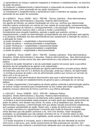 c) apreenderam as mesas e cadeiras irregulares e multaram o estabelecimento, no exercício
do poder de polícia.
d) multaram o estabelecimento e determinaram a instauração de processo de interdição do
estabelecimento, como expressão de seu poder hierárquico.
e) interditaram o estabelecimento e apreenderam todo o mobiliário da calçada, como
expressão de seu poder de autotutela.
34 • Q290271 Prova: CESPE - 2013 - TRE-MS - Técnico Judiciário - Área Administrativa
Disciplina: Direito Administrativo | Assuntos: Poderes Administrativos;
Um agente de trânsito, ao realizar fiscalização em uma rua, verificou que determinado
indivíduo estaria conduzindo um veículo em mau estado de conservação, comprometendo,
assim, a segurança do trânsito e, consequentemente, a da população. Diante dessa situação,
o agente de trânsito resolveu reter o veículo e multar o proprietário.
Considerando essa situação hipotética, assinale a opção que explicita, correta e
respectivamente, o poder da administração correspondente aos atos praticados pelo agente,
e os atributos verificados nos atos administrativos que caracterizam a retenção do veículo e
a aplicação de multa.
a) poder disciplinar — exigibilidade e discricionariedade
b) poder de polícia — autoexecutoriedade e exigibilidade
c) poder hierárquico — exigibilidade e autoexecutoriedade
d) poder disciplinar — autoexecutoriedade e exigibilidade
e) poder de polícia — exigibilidade e discricionariedade
25 • Q289332 Prova: CESPE - 2013 - TRE-MS - Analista Judiciário - Área Administrativa
Disciplina: Direito Administrativo | Assuntos: Poderes Administrativos; Atos Administrativos;
Assinale a opção correta acerca dos atos administrativos e dos poderes da administração
pública.
a) Decorre do poder disciplinar o ato da autoridade superior de avocar para a sua esfera
decisória ato da competência de agente a ele subordinado.
b) O ato administrativo ilegal praticado por agente administrativo corrupto produz efeitos
normalmente, pois traz em si o atributo da presunção, ainda que relativa, de legitimidade.
c) Configura excesso de poder o ato do administrador público que remove um servidor de
ofício com o fim de puni-lo.
d) A admissão é ato administrativo discricionário pelo qual a administração faculta ao
interessado a inclusão em estabelecimento do governo para a utilização de um serviço
público.
e) O poder regulamentar é prerrogativa de direito público conferida à administração pública
de exercer função normativa para complementar as leis criadas pelo Poder Legislativo,
podendo inclusive alterá-las de forma a permitir a sua efetiva aplicação.
1 • Q311817 Prova: VUNESP - 2012 - DPE-MS - Defensor Público
Disciplina: Direito Administrativo | Assuntos: Poderes Administrativos;
Assinale a alternativa que discorre corretamente sobre poderes e deveres da Administração.
a) Embora a discricionariedade esteja presente na maior parte das medidas decorrentes do
poder de polícia, nem sempre isso ocorre. Às vezes, a lei já estabelece que, diante de
determinados requisitos, a Administração terá que adotar solução previamente estabelecida,
sem qualquer possibilidade de opção. Nesse caso, o poder de polícia será vinculado.
b) O poder normativo ou regulamentar é exercido pelo Chefe do Executivo quando este
emite decretos que não podem contrariar a lei, nem criar direitos, impor obrigações,
proibições, ou penalidades que não estejam previstos em lei. O controle sobre os atos
normativos do Poder Executivo é de legalidade, sendo sempre realizado no âmbito do Poder
Judiciário.
c) O poder disciplinar é vinculado, assim a Administração não tem liberdade de escolha
entre punir e não punir, pois, tendo conhecimento de falta praticada por servidor, tem
necessariamente que instaurar o procedimento adequado para sua apuração e, se for o caso,
 