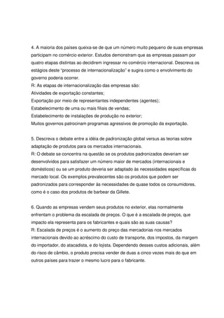 4. A maioria dos países queixa-se de que um número muito pequeno de suas empresas
participam no comércio exterior. Estudos demonstram que as empresas passam por
quatro etapas distintas ao decidirem ingressar no comércio internacional. Descreva os
estágios deste “processo de internacionalização” e sugira como o envolvimento do
governo poderia ocorrer.
R: As etapas de internacionalização das empresas são:
Atividades de exportação constantes;
Exportação por meio de representantes independentes (agentes);
Estabelecimento de uma ou mais filiais de vendas;
Estabelecimento de instalações de produção no exterior;
Muitos governos patrocinam programas agressivos de promoção da exportação.
5. Descreva o debate entre a idéia de padronização global versus as teorias sobre
adaptação de produtos para os mercados internacionais.
R: O debate se concentra na questão se os produtos padronizados deveriam ser
desenvolvidos para satisfazer um número maior de mercados (internacionais e
domésticos) ou se um produto deveria ser adaptado às necessidades específicas do
mercado local. Os exemplos prevalecentes são os produtos que podem ser
padronizados para corresponder às necessidades de quase todos os consumidores,
como é o caso dos produtos de barbear da Gillete.
6. Quando as empresas vendem seus produtos no exterior, elas normalmente
enfrentam o problema da escalada de preços. O que é a escalada de preços, que
impacto ela representa para os fabricantes e quais são as suas causas?
R: Escalada de preços é o aumento do preço das mercadorias nos mercados
internacionais devido ao acréscimo do custo de transporte, dos impostos, da margem
do importador, do atacadista, e do lojista. Dependendo desses custos adicionais, além
do risco de câmbio, o produto precisa vender de duas a cinco vezes mais do que em
outros países para trazer o mesmo lucro para o fabricante.
 