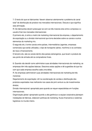 7. O texto diz que os fabricantes “devem observar atentamente o problema do canal
total” de distribuição do produto nos mercados internacionais. Discuta o que significa
esta afirmação.
R: Os fabricantes devem preocupar-se com os três maiores elos entre a empresa e o
usuário final nos mercados internacionais:
O primeiro elo, é entre a matriz de marketing internacional da empresa, o departamento
de exportação ou a divisão internacional que toma decisões sobre os canais e outros
elementos do marketing mix.
O segundo elo, é entre canais entre países, intermediários (agentes, empresas
comerciais) que serão utilizados, o tipo de transporte (aéreo, marítimo) e os contratos
de risco e financiamento.
O terceiro elo, são os canais dentro dos países estrangeiros, que levam o produto de
seu ponto de entrada até os compradores finais.
8. Quando vão decidir como administrar suas atividades internacionais de marketing, as
empresas têm três opções básicas. Descreva estas opções e dê sugestões do que faz
com que cada empresa escolha cada uma delas.
R: As empresas administram suas atividades internacionais de marketing de três
maneiras:
Departamento de exportação: útil na coordenação de vendas e distribuição dos
produtos exportados mas ineficiente nos casos de joint venture ou de investimentos
diretos;
Divisão internacional: apropriado para quando se requer especialistas em funções
internacionais;
Organização global: apropriado quando a alta gerência e a equipe corporativa planejam
instalações de fábricas, elaboram políticas de marketing, fluxos financeiros e sistemas
logísticos no mundo inteiro.
 