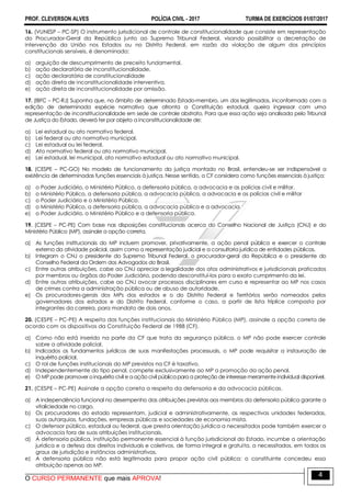 PROF. CLEVERSON ALVES POLÍCIA CIVIL - 2017 TURMA DE EXERCÍCIOS 01/07/2017
O CURSO PERMANENTE que mais APROVA!
4
16. (VUNESP – PC-SP) O instrumento jurisdicional de controle de constitucionalidade que consiste em representação
do Procurador-Geral da República junto ao Supremo Tribunal Federal, visando possibilitar a decretação de
intervenção da União nos Estados ou no Distrito Federal, em razão da violação de algum dos princípios
constitucionais sensíveis, é denominado:
a) arguição de descumprimento de preceito fundamental.
b) ação declaratória de inconstitucionalidade.
c) ação declaratória de constitucionalidade
d) ação direta de inconstitucionalidade interventiva.
e) ação direta de inconstitucionalidade por omissão.
17. (IBFC – PC-RJ) Suponha que, no âmbito de determinado Estado-membro, um dos legitimados, inconformado com a
edição de determinada espécie normativa que afronta a Constituição estadual, queira ingressar com uma
representação de inconstitucionalidade em sede de controle abstrato. Para que essa ação seja analisada pelo Tribunal
de Justiça do Estado, deverá ter por objeto a inconstitucionalidade de:
a) Lei estadual ou ato normativo federal.
b) Lei federal ou ato normativo municipal.
c) Lei estadual ou lei federal.
d) Ato normativo federal ou ato normativo municipal.
e) Lei estadual, lei municipal, ato normativo estadual ou ato normativo municipal.
18. (CESPE – PC-GO) No modelo de funcionamento da justiça montado no Brasil, entendeu-se ser indispensável a
existência de determinadas funções essenciais à justiça. Nesse sentido, a CF considera como funções essenciais à justiça:
a) o Poder Judiciário, o Ministério Público, a defensoria pública, a advocacia e as polícias civil e militar.
b) o Ministério Público, a defensoria pública, a advocacia pública, a advocacia e as polícias civil e militar
c) o Poder Judiciário e o Ministério Público.
d) o Ministério Público, a defensoria pública, a advocacia pública e a advocacia.
e) o Poder Judiciário, o Ministério Público e a defensoria pública.
19. (CESPE – PC-PE) Com base nas disposições constitucionais acerca do Conselho Nacional de Justiça (CNJ) e do
Ministério Público (MP), assinale a opção correta.
a) As funções institucionais do MP incluem promover, privativamente, a ação penal pública e exercer o controle
externo da atividade policial, assim como a representação judicial e a consultoria jurídica de entidades públicas.
b) Integram o CNJ o presidente do Supremo Tribunal Federal, o procurador-geral da República e o presidente do
Conselho Federal da Ordem dos Advogados do Brasil.
c) Entre outras atribuições, cabe ao CNJ apreciar a legalidade dos atos administrativos e jurisdicionais praticados
por membros ou órgãos do Poder Judiciário, podendo desconstituí-los para o exato cumprimento da lei.
d) Entre outras atribuições, cabe ao CNJ avocar processos disciplinares em curso e representar ao MP nos casos
de crimes contra a administração pública ou de abuso de autoridade.
e) Os procuradores-gerais dos MPs dos estados e o do Distrito Federal e Territórios serão nomeados pelos
governadores dos estados e do Distrito Federal, conforme o caso, a partir de lista tríplice composta por
integrantes da carreira, para mandato de dois anos.
20. (CESPE – PC-PE) A respeito das funções institucionais do Ministério Público (MP), assinale a opção correta de
acordo com os dispositivos da Constituição Federal de 1988 (CF).
a) Como não está inserido na parte da CF que trata da segurança pública, o MP não pode exercer controle
sobre a atividade policial.
b) Indicados os fundamentos jurídicos de suas manifestações processuais, o MP pode requisitar a instauração de
inquérito policial.
c) O rol de funções institucionais do MP previstos na CF é taxativo.
d) Independentemente do tipo penal, compete exclusivamente ao MP a promoção da ação penal.
e) O MP pode promover oinquérito civil e a ação civil pública para a proteção de interesse meramente individual disponível.
21. (CESPE – PC-PE) Assinale a opção correta a respeito da defensoria e da advocacia públicas.
a) A independência funcional no desempenho das atribuições previstas aos membros da defensoria pública garante a
vitaliciedade no cargo.
b) Os procuradores do estado representam, judicial e administrativamente, as respectivas unidades federadas,
suas autarquias, fundações, empresas públicas e sociedades de economia mista.
c) O defensor público, estadual ou federal, que presta orientação jurídica a necessitados pode também exercer a
advocacia fora de suas atribuições institucionais.
d) À defensoria pública, instituição permanente essencial à função jurisdicional do Estado, incumbe a orientação
jurídica e a defesa dos direitos individuais e coletivos, de forma integral e gratuita, a necessitados, em todos os
graus de jurisdição e instâncias administrativas.
e) A defensoria pública não está legitimada para propor ação civil pública: o constituinte concedeu essa
atribuição apenas ao MP.
 