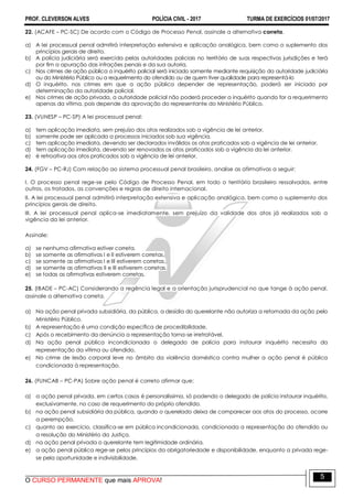 PROF. CLEVERSON ALVES POLÍCIA CIVIL - 2017 TURMA DE EXERCÍCIOS 01/07/2017
O CURSO PERMANENTE que mais APROVA!
5
22. (ACAFE – PC-SC) De acordo com o Código de Processo Penal, assinale a alternativa correta.
a) A lei processual penal admitirá interpretação extensiva e aplicação analógica, bem como o suplemento dos
princípios gerais de direito.
b) A polícia judiciária será exercida pelas autoridades policiais no território de suas respectivas jurisdições e terá
por fim a apuração das infrações penais e da sua autoria.
c) Nos crimes de ação pública o inquérito policial será iniciado somente mediante requisição da autoridade judiciária
ou do Ministério Público ou a requerimento do ofendido ou de quem tiver qualidade para representá-lo
d) O inquérito, nos crimes em que a ação pública depender de representação, poderá ser iniciado por
determinação da autoridade policial.
e) Nos crimes de ação privada, a autoridade policial não poderá proceder a inquérito quando for a requerimento
apenas da vítima, pois depende da aprovação do representante do Ministério Público.
23. (VUNESP – PC-SP) A lei processual penal:
a) tem aplicação imediata, sem prejuízo dos atos realizados sob a vigência de lei anterior.
b) somente pode ser aplicada a processos iniciados sob sua vigência.
c) tem aplicação imediata, devendo ser declarados inválidos os atos praticados sob a vigência de lei anterior.
d) tem aplicação imediata, devendo ser renovados os atos praticados sob a vigência da lei anterior.
e) é retroativa aos atos praticados sob a vigência de lei anterior.
24. (FGV – PC-RJ) Com relação ao sistema processual penal brasileiro, analise as afirmativas a seguir:
I. O processo penal rege-se pelo Código de Processo Penal, em todo o território brasileiro ressalvados, entre
outros, os tratados, as convenções e regras de direito internacional.
II. A lei processual penal admitirá interpretação extensiva e aplicação analógica, bem como o suplemento dos
princípios gerais de direito.
III. A lei processual penal aplica-se imediatamente, sem prejuízo da validade dos atos já realizados sob a
vigência da lei anterior.
Assinale:
a) se nenhuma afirmativa estiver correta.
b) se somente as afirmativas I e II estiverem corretas.
c) se somente as afirmativas I e III estiverem corretas.
d) se somente as afirmativas II e III estiverem corretas.
e) se todas as afirmativas estiverem corretas.
25. (IBADE – PC-AC) Considerando a regência legal e a orientação jurisprudencial no que tange à ação penal,
assinale a alternativa correta.
a) Na ação penal privada subsidiária, da pública, a desídia do querelante não autoriza a retomada da ação pelo
Ministério Público.
b) A representação é uma condição específica de procedibilidade.
c) Após o recebimento da denúncia a representação torna-se irretratável.
d) Na ação penal pública incondicionada o delegado de polícia para instaurar inquérito necessita da
representação da vítima ou ofendido.
e) No crime de lesão corporal leve no âmbito da violência doméstica contra mulher a ação penal é pública
condicionada à representação.
26. (FUNCAB – PC-PA) Sobre ação penal é correto afirmar que:
a) a ação penal privada, em certos casos é personalíssima, só podendo o delegado de polícia instaurar inquérito,
exclusivamente, no caso de requerimento do próprio ofendido.
b) na ação penal subsidiária da pública, quando o querelado deixa de comparecer aos atos do processo, ocorre
a perempção.
c) quanto ao exercício, classifica-se em pública incondicionada, condicionada a representação do ofendido ou
a resolução do Ministério da Justiça.
d) na ação penal privada o querelante tem legitimidade ordinária.
e) a ação penal pública rege-se pelos princípios da obrigatoriedade e disponibilidade, enquanto a privada rege-
se pela oportunidade e indivisibilidade.
 