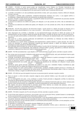 PROF. CLEVERSON ALVES POLÍCIA CIVIL - 2017 TURMA DE EXERCÍCIOS 01/07/2017
O CURSO PERMANENTE que mais APROVA!
6
27. (CESPE – PC-GO) A ação penal pode ser classificada como Pública ou Privada, levando-se em
consideração o responsável pelo seu ajuizamento. A perempção, o perdão, a decadência e a renúncia são
institutos relacionados ao prosseguimento da ação penal. Sendo assim, é possível afirmar que:
a) o perdão concedido a um dos querelados aproveitará a todos, sem que produza, todavia, efeito em relação
ao que o recusar.
b) concedido o perdão pelo querelados, mediante declaração expressa nos autos, o Juiz julgará extinta a
punibilidade, independentemente da aceitação do perdão pelo querelado.
c) quando, iniciada a ação penal privada, o querelante deixar de promover o andamento do processo durante
30 dias seguidos, ocorrerá a decadência.
d) a renúncia ao exercício do direito de queixa, em relação a um dos autores do crime, não se estenderá aos
demais.
e) a renúncia ao exercício do direito de queixa, em relação a um dos autores do crime, não se estenderá aos
demais.
28. (FUNCAB – PC-PA) Nas palavras de Fernando Capez, “ação penal é o direito de pedir ao Estado-Juiz a
aplicação do direito penal objetivo a um caso concreto...". De acordo com o Código de Processo Penal:
a) salvo disposição em contrário, o ofendido, ou seu representante legal, decairá no direito de queixa ou de
representação, se não o exercer dentro do prazo de seis meses, contado do dia em que o crime se consumou.
b) no caso de ação penal pública condicionada, caberá a retratação da representação até o recebimento da
denúncia.
c) seja qual for o crime, quando praticado em detrimento do patrimônio ou interesse da União, Estado e
Município, a ação penal será pública.
d) ao ofendido ou a quem tenha qualidade para representá-lo caberá intentar a ação privada. No caso de
morte do ofendido ou quando declarado ausente por decisão judicial, o direito de oferecer queixa ou
prosseguir na ação passará ao Ministério Público.
e) será admitida ação privada nos crimes de ação pública, se esta não for intentada no prazo legal, perdendo o
Ministério Público a sua titularidade, não podendo o Parquet aditar a queixa, repudiá-la ou oferecer denúncia
substitutiva, deixando de intervir em todos os termos do processo.
29. (CESPE – PC-PE) Considerando o que dispõe o CPP relativamente à ação penal, assinale a opção correta.
a) Nos crimes que se processem mediante ação penal que exija representação, esta será retratável mesmo após
o recebimento da denúncia.
b) Cônjuge, ascendente, descendente ou irmã(o) tem o direito de oferecer a queixa e prosseguir na ação penal
privada em caso de morte do ofendido.
c) Tanto a renúncia quanto o perdão, institutos que se estendem aos corréus e extinguem a punibilidade,
independentemente de aceite, são atos unilaterais de desistência do ofendido em relação à ação penal
privada.
d) Admite-se ação penal privada subsidiária da pública no caso de o Ministério Público manifestar-se pelo
arquivamento do IP ou deixar de oferecer denúncia no prazo legal.
e) Em se tratando de ação penal pública condicionada, qualquer cidadão poderá provocar a iniciativa do
Ministério Público para a propositura da ação penal, fornecendo-lhe informações sobre o fato e a autoria e
indicando o tempo, o lugar e os elementos de convicção.
30. (CESPE – PC-GO) No que diz respeito às provas no processo penal, assinale a opção correta.
a) Para se apurar o crime de lesão corporal, exige-se prova pericial médica, que não pode ser suprida por
testemunho.
b) Se, no interrogatório em juízo, o réu confessar a autoria, ficará provada a alegação contida na denúncia,
tornando-se desnecessária a produção de outras provas.
c) As declarações do réu durante o interrogatório deverão ser avaliadas livremente pelo juiz, sendo valiosas para
formar o livre convencimento do magistrado, quando amparadas em outros elementos de prova.
d) São objetos de prova testemunhal no processo penal fatos relativos ao estado das pessoas, como, por
exemplo, casamento, menoridade, filiação e cidadania.
e) O procedimento de acareação entre acusado e testemunha é típico da fase pré-processual da ação penal e
deve ser presidido pelo delegado de polícia.
31. (CESPE – PC-GO) A respeito do IP e da instrução criminal, assinale a opção correta.
a) O juiz é livre para apreciar as provas e, de acordo com sua convicção íntima, poderá basear a condenação
do réu exclusivamente nos elementos informativos colhidos no IP.
b) Como a perícia é considerada a prova mais importante, o juiz não proferirá sentença que contrarie conclusões
da perícia, devendo a prova técnica prevalecer sobre os outros meios probatórios.
c) Uma vez arquivado o IP por decisão judicial, a autoridade policial poderá proceder a novas pesquisas, se tiver
notícia de uma nova prova.
d) O ofendido e o indiciado não poderão requerer diligências no curso do IP.
e) O IP, peça informativa do processo, oferece o suporte probatório mínimo para a denúncia e, por isso, é
indispensável à propositura da ação penal.
 