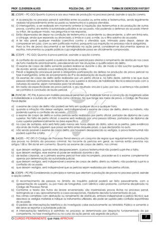 PROF. CLEVERSON ALVES POLÍCIA CIVIL - 2017 TURMA DE EXERCÍCIOS 01/07/2017
O CURSO PERMANENTE que mais APROVA!
7
32. (CESPE – PC-GO) Quanto à prova e aos seus meios de produção no processo penal, assinale a opção correta.
a) A acareação no processo penal é admitida entre acusados ou entre estes e testemunhas, sendo legalmente
vedado tal procedimento entre acusado ou testemunha e a pessoa ofendida.
b) O interrogatório, a ser realizado em momento anterior à inquirição das testemunhas e da produção de outras
provas, constitui ato restrito à autoridade judiciária e ao acusado, não podendo o defensor do acusado intervir
ou influir, de qualquer modo, nas perguntas e nas respostas.
c) Estão dispensados de depor na condição de testemunha o ascendente ou descendente, o afim em linha reta,
o cônjuge, ainda que separado ou divorciado, o irmão e o pai, a mãe, ou o filho adotivo do acusado.
d) A lei não prevê qualquer medida coercitiva contra o ofendido que, intimado para depor, deixar de
comparecer em juízo, com ou sem justificado motivo, porquanto sua inquirição no processo não é obrigatória.
e) Para os fins de prova documental a ser formalizada na ação penal, consideram-se documentos apenas os
escritos, instrumentos ou papéis públicos cuja originalidade possa ser oficialmente comprovada.
33. (CESPE – PC-GO) Quanto à prova pericial, assinale a opção correta.
a) A confissão do acusado suprirá a ausência de laudo pericial para atestar o rompimento de obstáculo nos casos
de furto mediante arrombamento, prevalecendo em tais situações a qualificadora do delito.
b) O exame de corpo de delito somente poderá realizar-se durante o dia, de modo a não suscitar qualquer tipo
de dúvida, sendo vedada a sua realização durante a noite.
c) Prevê a legislação processual penal a obrigatória participação da defesa na produção da prova pericial na
fase investigatória, antes do encerramento do IP e da elaboração do laudo pericial.
d) Os exames de corpo de delito serão realizados por um perito oficial e, na falta deste, admite a lei que duas
pessoas idôneas, portadoras de diploma de curso superior e dotadas de habilidade técnica relacionada com a
natureza do exame, sejam nomeadas para tal atividade.
e) Em razão da especificidade da prova pericial, o seu resultado vincula o juízo; por isso, a sentença não poderá
ser contrária à conclusão do laudo pericial.
34. (FUNCAB – PC-PA) A prova em matéria processual penal tem por finalidade formar a convicção do magistrado sobre
a materialidade e a autoria de um fato tido como criminoso. No que tange aos meios de prova, o Código de Processo
Penal dispõe:
a) o exame de corpo de delito não poderá ser feito em qualquer dia e a qualquer hora.
b) quando a infração não deixar vestígios, será indispensável o exame de corpo de delito, direto ou indireto, não
podendo supri-lo a confissão do acusado.
c) o exame de corpo de delito e outras perícias serão realizados por perito oficial, portador de diploma de curso
superior. Na falta de perito oficial, o exame será realizado por uma pessoa idônea, portadora de diploma de
curso superior preferencialmente na área específica.
d) no caso de autópsia, esta será feita pelo menos seis horas depois do óbito, salvo se os peritos, pela evidência
dos sinais de morte, julgarem que possa ser feita antes daquele prazo, o que declararão no auto.
e) não sendo possível o exame de corpo delito, por haverem desaparecido os vestígios, a prova testemunhal não
poderá suprir-lhe a falta.
35. (IADES – PC-DF) O Código de Processo Penal elenca um conjunto de regras que regulamentam a produção
das provas no âmbito do processo criminal. No tocante às perícias em geral, as normas estão previstas nos
artigos 158 a 184 da lei em comento. Quanto ao exame de corpo de delito, nos crimes:
a) que deixam vestígios, quando estes desaparecerem, a prova testemunhal não poderá suprir-lhe a falta.
b) que deixam vestígios, esse exame só pode ser realizado durante o dia.
c) de lesões corporais, se o primeiro exame pericial tiver sido incompleto, proceder-se-á a exame complementar
apenas por determinação da autoridade judicial.
d) que deixam vestígios, será indispensável o exame de corpo de delito, direto ou indireto, não podendo supri-lo a
confissão do acusado.
e) que deixam vestígios, será indispensável que as perícias sejam realizadas por dois peritos oficiais.
36. (CESPE – PC-PE) Considerando os princípios e normas que orientam a produção de provas no processo penal, assinale
a opção correta.
a) O reconhecimento de pessoas no âmbito do inquérito policial poderá ser feito pessoalmente, com a
apresentação do suspeito, ou por meio de fotografias, com idêntico valor probante, conforme disciplinado no
Código de Processo Penal.
b) Conforme a teoria dos frutos da árvore envenenada, são inadmissíveis provas ilícitas no processo penal,
restringindo-se o seu aproveitamento a casos excepcionais, mediante decisão fundamentada do juiz.
c) Nos crimes cometidos com destruição ou rompimento de obstáculo, embora indispensável a perícia técnica que
descreva os vestígios materiais e indique os instrumentos utilizados, ela pode ser suprida pela confissão espontânea
do acusado.
d) O pedido de interceptação telefônica do investigado cabe exclusivamente ao Ministério Público e somente a
ele deve se reportar a autoridade policial.
e) A interceptação telefônica é admitida no processo se determinada por despacho fundamentado do juiz
competente, na fase investigativa ou no curso da ação penal, sob segredo de justiça.
 