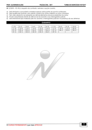 PROF. CLEVERSON ALVES POLÍCIA CIVIL - 2017 TURMA DE EXERCÍCIOS 01/07/2017
O CURSO PERMANENTE que mais APROVA!
8
37. (CESPE – PC-PE) A respeito da confissão, assinale a opção correta.
a) Será divisível e o juiz poderá considerar apenas certas partes do que foi confessado.
b) Será qualificada quando o réu admitir a prática do crime e delatar um outro comparsa.
c) Tem valor absoluto e se sobrepõe aos demais elementos de prova existentes nos autos.
d) Ficará caracterizada diante do silêncio do reú durante o seu interrogatório judicial.
e) Será irretratável após realizada pelo réu durante o interrogatório judicial e na presença do seu defensor.
GABARITO
1- D; 2- C 3- B 4- E 5- A 6- D 7- D 8- C 9- D 10- E
11- A 12- B 13- C 14- E 15- D 16- D 17- E 18- D 19- D 20- B
21- D 22- A 23- A 24- E 25- B 26- A 27- A 28- C 29- B 30- C
31- C 32- C 33- D 34- D 35- D 36- E 37- A
 