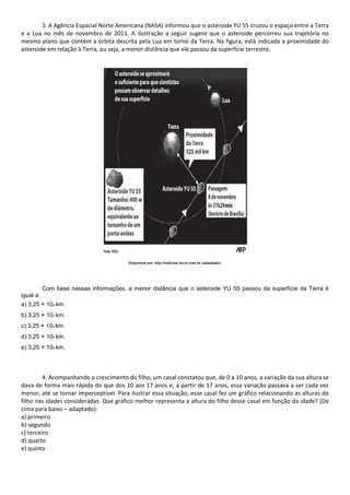 3. A Agência Espacial Norte Americana (NASA) informou que o asteroide YU 55 cruzou o espaço entre a Terra
e a Lua no mês de novembro de 2011. A ilustração a seguir sugere que o asteroide percorreu sua trajetória no
mesmo plano que contém a órbita descrita pela Lua em torno da Terra. Na figura, está indicada a proximidade do
asteroide em relação à Terra, ou seja, a menor distância que ele passou da superfície terrestre.
Disponível em: http://noticias.terra.com.br (adaptado).
Com base nessas informações, a menor distância que o asteroide YU 55 passou da superfície da Terra é
igual a:
a) 3,25 × 102 km.
b) 3,25 × 103 km.
c) 3,25 × 104 km.
d) 3,25 × 105 km.
e) 3,25 × 106 km.
4. Acompanhando o crescimento do filho, um casal constatou que, de 0 a 10 anos, a variação da sua altura se
dava de forma mais rápida do que dos 10 aos 17 anos e, a partir de 17 anos, essa variação passava a ser cada vez
menor, até se tornar imperceptível. Para ilustrar essa situação, esse casal fez um gráfico relacionando as alturas do
filho nas idades consideradas. Que gráfico melhor representa a altura do filho desse casal em função da idade? (De
cima para baixo – adaptado):
a) primeiro
b) segundo
c) terceiro
d) quarto
e) quinto
 