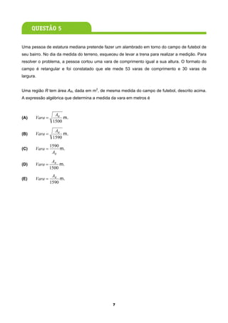 Uma pessoa de estatura mediana pretende fazer um alambrado em torno do campo de futebol de
seu bairro. No dia da medida do terreno, esqueceu de levar a trena para realizar a medição. Para
resolver o problema, a pessoa cortou uma vara de comprimento igual a sua altura. O formato do
campo é retangular e foi constatado que ele mede 53 varas de comprimento e 30 varas de
largura.


Uma região R tem área AR, dada em m2, de mesma medida do campo de futebol, descrito acima.
A expressão algébrica que determina a medida da vara em metros é


                  AR
(A)    Vara =         m.
                 1500

                  AR
(B)    Vara =         m.
                 1590
                1590
(C)    Vara =        m.
                 AR
                 AR
(D)    Vara =        m.
                1500
                 AR
(E)    Vara =        m.
                1590




                                               7
 
