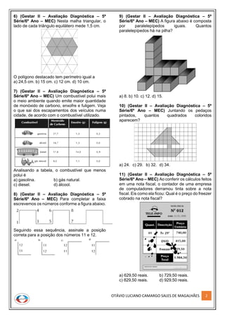 OTÁVIO LUCIANO CAMARGO SALES DE MAGALHÃES 2
6) (Gestar II – Avaliação Diagnóstica – 5ª
Série/6º Ano – MEC) Nesta malha triangular, o
lado de cada triângulo equilátero mede 1,5 cm.
O polígono destacado tem perímetro igual a
a) 24,5 cm. b) 15 cm. c) 12 cm. d) 10 cm.
7) (Gestar II – Avaliação Diagnóstica – 5ª
Série/6º Ano – MEC) Um combustível polui mais
o meio ambiente quando emite maior quantidade
de monóxido de carbono, enxofre e fuligem. Veja
o que sai dos escapamentos dos veículos numa
cidade, de acordo com o combustível utilizado.
Analisando a tabela, o combustível que menos
polui é
a) gasolina. b) gás natural.
c) diesel. d) álcool.
8) (Gestar II – Avaliação Diagnóstica – 5ª
Série/6º Ano – MEC) Para completar a faixa
escrevemos os números conforme a figura abaixo.
Seguindo essa sequência, assinale a posição
correta para a posição dos números 11 e 12.
9) (Gestar II – Avaliação Diagnóstica – 5ª
Série/6º Ano – MEC) A figura abaixo é composta
por paralelepípedos iguais. Quantos
paralelepípedos há na pilha?
a) 8. b) 10. c) 12. d) 15.
10) (Gestar II – Avaliação Diagnóstica – 5ª
Série/6º Ano – MEC) Juntando os pedaços
pintados, quantos quadrados coloridos
aparecem?
a) 24. c) 29. b) 32. d) 34.
11) (Gestar II – Avaliação Diagnóstica – 5ª
Série/6º Ano – MEC) Ao conferir os cálculos feitos
em uma nota fiscal, o contador de uma empresa
de computadores derramou tinta sobre a nota
fiscal. Eis como ela ficou: Qual é o preço do freezer
cobrado na nota fiscal?
a) 629,50 reais. b) 729,50 reais.
c) 829,50 reais. d) 929,50 reais.
 