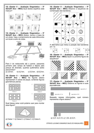OTÁVIO LUCIANO CAMARGO SALES DE MAGALHÃES 3
12) (Gestar II – Avaliação Diagnóstica – 5ª
Série/6º Ano – MEC) Qual destes espelhos está
maluco?
13) (Gestar II – Avaliação Diagnóstica – 5ª
Série/6º Ano – MEC) Abaixo, temos o mapa de
um clube. Veja o comprimento de cada trilha entre
um local e outro do clube.
Para ir do restaurante até o pomar, passando
primeiro pelo campo de futebol e depois pelo
parque de diversão, quantos quilômetros serão
percorridos?
a) 3,9 km. b) 5,2 km. c) 5,5 km. d) 8,2 km.
14) (Gestar II – Avaliação Diagnóstica – 5ª
Série/6º Ano – MEC) As figuras abaixo
representam 4 caixas de peças, contendo figuras
geométricas planas.
Qual dessa caixa você poderia usar para montar
essa figura?
a) Caixa 1. b) Caixa 2. c) Caixa 3. d) Caixa 4.
15) (Gestar II – Avaliação Diagnóstica – 5ª
Série/6º Ano – MEC) Observe a sequência de
combinação das bandeiras.
A alternativa que indica a posição das bandeiras
em 1 é
16) (Gestar II – Avaliação Diagnóstica – 5ª
Série/6º Ano – MEC) Qual é a próxima figura da
sequência?
17) (Gestar II – Avaliação Diagnóstica – 5ª
Série/6º Ano – MEC) Observe as figuras e suas
equivalências.
Baseado nessas informações, qual número
representa a figura abaixo?
a) 3,31. b) 3,13. c) 1,33. d) 0,31.
 