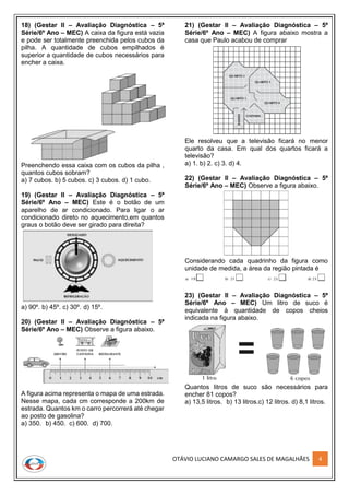 OTÁVIO LUCIANO CAMARGO SALES DE MAGALHÃES 4
18) (Gestar II – Avaliação Diagnóstica – 5ª
Série/6º Ano – MEC) A caixa da figura está vazia
e pode ser totalmente preenchida pelos cubos da
pilha. A quantidade de cubos empilhados é
superior a quantidade de cubos necessários para
encher a caixa.
Preenchendo essa caixa com os cubos da pilha ,
quantos cubos sobram?
a) 7 cubos. b) 5 cubos. c) 3 cubos. d) 1 cubo.
19) (Gestar II – Avaliação Diagnóstica – 5ª
Série/6º Ano – MEC) Este é o botão de um
aparelho de ar condicionado. Para ligar o ar
condicionado direto no aquecimento,em quantos
graus o botão deve ser girado para direita?
a) 90º. b) 45º. c) 30º. d) 15º.
20) (Gestar II – Avaliação Diagnóstica – 5ª
Série/6º Ano – MEC) Observe a figura abaixo.
A figura acima representa o mapa de uma estrada.
Nesse mapa, cada cm corresponde a 200km de
estrada. Quantos km o carro percorrerá até chegar
ao posto de gasolina?
a) 350. b) 450. c) 600. d) 700.
21) (Gestar II – Avaliação Diagnóstica – 5ª
Série/6º Ano – MEC) A figura abaixo mostra a
casa que Paulo acabou de comprar
Ele resolveu que a televisão ficará no menor
quarto da casa. Em qual dos quartos ficará a
televisão?
a) 1. b) 2. c) 3. d) 4.
22) (Gestar II – Avaliação Diagnóstica – 5ª
Série/6º Ano – MEC) Observe a figura abaixo.
Considerando cada quadrinho da figura como
unidade de medida, a área da região pintada é
23) (Gestar II – Avaliação Diagnóstica – 5ª
Série/6º Ano – MEC) Um litro de suco é
equivalente à quantidade de copos cheios
indicada na figura abaixo.
Quantos litros de suco são necessários para
encher 81 copos?
a) 13,5 litros. b) 13 litros.c) 12 litros. d) 8,1 litros.
 