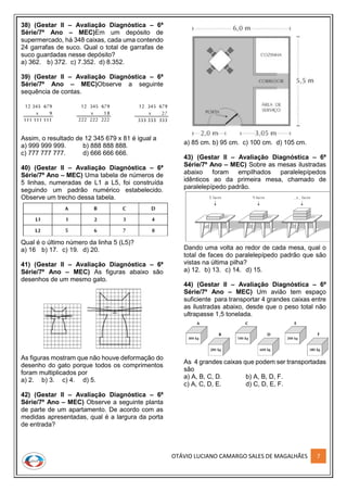 OTÁVIO LUCIANO CAMARGO SALES DE MAGALHÃES 7
38) (Gestar II – Avaliação Diagnóstica – 6ª
Série/7º Ano – MEC)Em um depósito de
supermercado, há 348 caixas, cada uma contendo
24 garrafas de suco. Qual o total de garrafas de
suco guardadas nesse depósito?
a) 362. b) 372. c) 7.352. d) 8.352.
39) (Gestar II – Avaliação Diagnóstica – 6ª
Série/7º Ano – MEC)Observe a seguinte
sequência de contas.
Assim, o resultado de 12 345 679 x 81 é igual a
a) 999 999 999. b) 888 888 888.
c) 777 777 777. d) 666 666 666.
40) (Gestar II – Avaliação Diagnóstica – 6ª
Série/7º Ano – MEC) Uma tabela de números de
5 linhas, numeradas de L1 a L5, foi construída
seguindo um padrão numérico estabelecido.
Observe um trecho dessa tabela.
Qual é o último número da linha 5 (L5)?
a) 16 b) 17. c) 19. d) 20.
41) (Gestar II – Avaliação Diagnóstica – 6ª
Série/7º Ano – MEC) As figuras abaixo são
desenhos de um mesmo gato.
As figuras mostram que não houve deformação do
desenho do gato porque todos os comprimentos
foram multiplicados por
a) 2. b) 3. c) 4. d) 5.
42) (Gestar II – Avaliação Diagnóstica – 6ª
Série/7º Ano – MEC) Observe a seguinte planta
de parte de um apartamento. De acordo com as
medidas apresentadas, qual é a largura da porta
de entrada?
a) 85 cm. b) 95 cm. c) 100 cm. d) 105 cm.
43) (Gestar II – Avaliação Diagnóstica – 6ª
Série/7º Ano – MEC) Sobre as mesas ilustradas
abaixo foram empilhados paralelepípedos
idênticos ao da primeira mesa, chamado de
paralelepípedo padrão.
Dando uma volta ao redor de cada mesa, qual o
total de faces do paralelepípedo padrão que são
vistas na última pilha?
a) 12. b) 13. c) 14. d) 15.
44) (Gestar II – Avaliação Diagnóstica – 6ª
Série/7º Ano – MEC) Um avião tem espaço
suficiente para transportar 4 grandes caixas entre
as ilustradas abaixo, desde que o peso total não
ultrapasse 1,5 tonelada.
As 4 grandes caixas que podem ser transportadas
são
a) A, B, C, D. b) A, B, D, F.
c) A, C, D, E. d) C, D, E, F.
 
