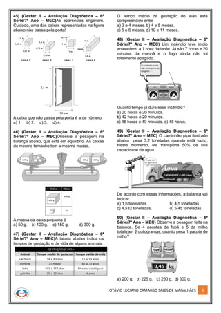 OTÁVIO LUCIANO CAMARGO SALES DE MAGALHÃES 8
45) (Gestar II – Avaliação Diagnóstica – 6ª
Série/7º Ano – MEC)As aparências enganam.
Cuidado, uma das caixas representadas na figura
abaixo não passa pela porta!
A caixa que não passa pela porta é a de número
a) 1. b) 2. c) 3. d) 4.
46) (Gestar II – Avaliação Diagnóstica – 6ª
Série/7º Ano – MEC)Observe a pesagem na
balança abaixo, que está em equilíbrio. As caixas
de mesmo tamanho tem a mesma massa.
A massa da caixa pequena é
a) 50 g. b) 100 g. c) 150 g. d) 300 g.
47) (Gestar II – Avaliação Diagnóstica – 6ª
Série/7º Ano – MEC)A tabela abaixo indica os
tempos de gestação e de vida de alguns animais.
O tempo médio de gestação do leão está
compreendido entre
a) 3 e 4 meses. b) 4 e 5 meses.
c) 5 e 6 meses. d) 10 e 11 meses.
48) (Gestar II – Avaliação Diagnóstica – 6ª
Série/7º Ano – MEC) Um incêndio teve início
anteontem, a 1 hora da tarde. Já são 7 horas e 20
minutos da manhã e o fogo ainda não foi
totalmente apagado.
Quanto tempo já dura esse incêndio?
a) 20 horas e 20 minutos.
b) 42 horas e 20 minutos.
c) 45 horas e 40 minutos. d) 48 horas.
49) (Gestar II – Avaliação Diagnóstica – 6ª
Série/7º Ano – MEC) O caminhão pipa ilustrado
abaixo pesa 3,2 toneladas quando está vazio.
Neste momento, ele transporta 50% de sua
capacidade de água.
De acordo com essas informações, a balança vai
indicar
a) 1,6 toneladas. b) 4,5 toneladas.
c) 4,532 toneladas. d) 5,45 toneladas.
50) (Gestar II – Avaliação Diagnóstica – 6ª
Série/7º Ano – MEC) Observe a pesagem feita na
balança. Se 4 pacotes de fubá e 5 de milho
totalizam 2 quilogramas, quanto pesa 1 pacote de
milho?
a) 200 g. b) 225 g. c) 250 g. d) 300 g.
 