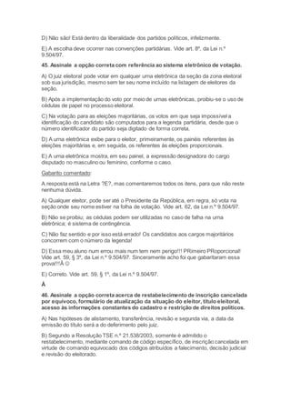 D) Não são! Está dentro da liberalidade dos partidos políticos, infelizmente.
E) A escolha deve ocorrer nas convenções partidárias. Vide art. 8º, da Lei n.º
9.504/97.
45. Assinale a opção correta com referência ao sistema eletrônico de votação.
A) O juiz eleitoral pode votar em qualquer urna eletrônica da seção da zona eleitoral
sob sua jurisdição, mesmo sem ter seu nome incluído na listagem de eleitores da
seção.
B) Após a implementação do voto por meio de urnas eletrônicas, proibiu-se o uso de
cédulas de papel no processo eleitoral.
C) Na votação para as eleições majoritárias, os votos em que seja impossível a
identificação do candidato são computados para a legenda partidária, desde que o
número identificador do partido seja digitado de forma correta.
D) A urna eletrônica exibe para o eleitor, primeiramente, os painéis referentes às
eleições majoritárias e, em seguida, os referentes às eleições proporcionais.
E) A urna eletrônica mostra, em seu painel, a expressão designadora do cargo
disputado no masculino ou feminino, conforme o caso.
Gabarito comentado:
A resposta está na Letra ?E?, mas comentaremos todos os itens, para que não reste
nenhuma dúvida.
A) Qualquer eleitor, pode ser até o Presidente da República, em regra, só vota na
seção onde seu nome estiver na folha de votação. Vide art. 62, da Lei n.º 9.504/97.
B) Não se proibiu; as cédulas podem ser utilizadas no caso de falha na urna
eletrônica; é sistema de contingência.
C) Não faz sentido e por isso está errado! Os candidatos aos cargos majoritários
concorrem com o número da legenda!
D) Essa meu aluno num errou mais num tem nem perigo!!! PRimeiro PRoporcional!
Vide art. 59, § 3º, da Lei n.º 9.504/97. Sinceramente acho foi que gabaritaram essa
prova!!!Â 
E) Correto. Vide art. 59, § 1º, da Lei n.º 9.504/97.
Â
46. Assinale a opção correta acerca de restabelecimento de inscrição cancelada
por equívoco, formulário de atualização da situação do eleitor, título eleitoral,
acesso às informações constantes do cadastro e restrição de direitos políticos.
A) Nas hipóteses de alistamento, transferência, revisão e segunda via, a data da
emissão do título será a do deferimento pelo juiz.
B) Segundo a Resolução TSE n.º 21.538/2003, somente é admitido o
restabelecimento, mediante comando de código específico, de inscrição cancelada em
virtude de comando equivocado dos códigos atribuídos a falecimento, decisão judicial
e revisão do eleitorado.
 