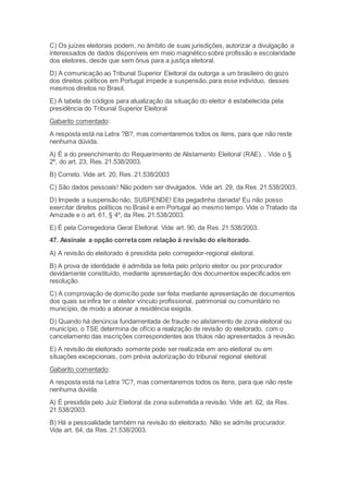C) Os juízes eleitorais podem, no âmbito de suas jurisdições, autorizar a divulgação a
interessados de dados disponíveis em meio magnético sobre profissão e escolaridade
dos eleitores, desde que sem ônus para a justiça eleitoral.
D) A comunicação ao Tribunal Superior Eleitoral da outorga a um brasileiro do gozo
dos direitos políticos em Portugal impede a suspensão, para esse indivíduo, desses
mesmos direitos no Brasil.
E) A tabela de códigos para atualização da situação do eleitor é estabelecida pela
presidência do Tribunal Superior Eleitoral
Gabarito comentado:
A resposta está na Letra ?B?, mas comentaremos todos os itens, para que não reste
nenhuma dúvida.
A) É a do preenchimento do Requerimento de Alistamento Eleitoral (RAE). . Vide o §
2º, do art. 23, Res. 21.538/2003.
B) Correto. Vide art. 20, Res. 21.538/2003
C) São dados pessoais! Não podem ser divulgados. Vide art. 29, da Res. 21.538/2003.
D) Impede a suspensão não, SUSPENDE! Eita pegadinha danada! Eu não posso
exercitar direitos políticos no Brasil e em Portugal ao mesmo tempo. Vide o Tratado da
Amizade e o art. 61, § 4º, da Res. 21.538/2003.
E) É pela Corregedoria Geral Eleitoral. Vide art. 90, da Res. 21.538/2003.
47. Assinale a opção correta com relação à revisão do eleitorado.
A) A revisão do eleitorado é presidida pelo corregedor-regional eleitoral.
B) A prova de identidade é admitida se feita pelo próprio eleitor ou por procurador
devidamente constituído, mediante apresentação dos documentos especificados em
resolução.
C) A comprovação de domicílio pode ser feita mediante apresentação de documentos
dos quais se infira ter o eleitor vínculo profissional, patrimonial ou comunitário no
município, de modo a abonar a residência exigida.
D) Quando há denúncia fundamentada de fraude no alistamento de zona eleitoral ou
município, o TSE determina de ofício a realização de revisão do eleitorado, com o
cancelamento das inscrições correspondentes aos títulos não apresentados à revisão.
E) A revisão de eleitorado somente pode ser realizada em ano eleitoral ou em
situações excepcionais, com prévia autorização do tribunal regional eleitoral.
Gabarito comentado:
A resposta está na Letra ?C?, mas comentaremos todos os itens, para que não reste
nenhuma dúvida.
A) É presidida pelo Juiz Eleitoral da zona submetida a revisão. Vide art. 62, da Res.
21.538/2003.
B) Há a pessoalidade também na revisão do eleitorado. Não se admite procurador.
Vide art. 64, da Res. 21.538/2003.
 