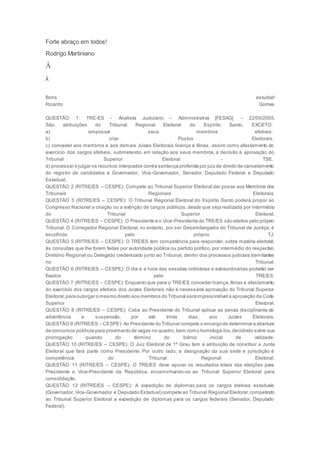 Forte abraço em todos!
Rodrigo Martiniano
Â
Â
Bons estudos!
Ricardo Gomes
QUESTÃO 1: TRE-ES - Analista Judiciário – Administrativa [FESAG] - 22/05/2005.
São atribuições do Tribunal Regional Eleitoral do Espírito Santo, EXCETO:
a) empossar seus membros efetivos.
b) criar Postos Eleitorais.
c) conceder aos membros e aos demais Juízes Eleitorais licença e férias, assim como afastamento do
exercício dos cargos efetivos, submetendo, em relação aos seus membros, a decisão à aprovação do
Tribunal Superior Eleitoral - TSE.
d) processar e julgar os recursos interpostos contra sentença proferida por juiz de direito de cancelamento
do registro de candidatos a Governador, Vice-Governador, Senador, Deputado Federal e Deputado
Estadual.
QUESTÃO 2 (RITRE/ES – CESPE): Compete ao Tribunal Superior Eleitoral dar posse aos Membros dos
Tribunais Regionais Eleitorais.
QUESTÃO 3 (RITRE/ES – CESPE): O Tribunal Regional Eleitoral do Espírito Santo poderá propor ao
Congresso Nacional a criação ou a extinção de cargos públicos, desde que seja realizada por intermédio
do Tribunal Superior Eleitoral.
QUESTÃO 4 (RITRE/ES – CESPE): O Presidente e o Vice-Presidente do TRE/ES são eleitos pelo próprio
Tribunal. O Corregedor Regional Eleitoral, no entanto, por ser Desembargador do Tribunal de Justiça, é
escolhido pelo próprio TJ.
QUESTÃO 5 (RITRE/ES – CESPE): O TRE/ES tem competência para responder, sobre matéria eleitoral,
às consultas que lhe forem feitas por autoridade pública ou partido político, por intermédio do respectivo
Diretório Regional ou Delegado credenciado junto ao Tribunal, dentro dos processos judiciais tramitantes
no Tribunal.
QUESTÃO 6 (RITRE/ES – CESPE): O dia e a hora das sessões ordinárias e extraordinárias poderão ser
fixados pelo TRE/ES.
QUESTÃO 7 (RITRE/ES – CESPE): Enquanto que para o TRE/ES conceder licença,férias e afastamento
do exercício dos cargos efetivos dos Juízes Eleitorais não é necessária aprovação do Tribunal Superior
Eleitoral,para outorgar o mesmo direito aos membros do Tribunal seráimprescindível a aprovação da Corte
Superior Eleitoral.
QUESTÃO 8 (RITRE/ES – CESPE): Cabe ao Presidente do Tribunal aplicar as penas disciplinares de
advertência e suspensão, por até trinta dias, aos Juízes Eleitorais.
QUESTÃO 9 (RITRE/ES – CESPE): Ao Presidente do Tribunal compete o encargode determinar a abertura
de concursos públicos para provimento de vagas no quadro,bem como homologá-los,decidindo sobre sua
prorrogação quando do término do biênio inicial de validade.
QUESTÃO 10 (RITRE/ES – CESPE): O Juiz Eleitoral de 1º Grau tem a atribuição de constituir a Junta
Eleitoral que fará parte como Presidente. Por outro lado, a designação da sua sede e jurisdição é
competência do Tribunal Regional Eleitoral.
QUESTÃO 11 (RITRE/ES – CESPE): O TRE/ES deve apurar os resultados totais das eleições para
Presidente e Vice-Presidente da República, encaminhando-os ao Tribunal Superior Eleitoral para
consolidação.
QUESTÃO 12 (RITRE/ES – CESPE): A expedição de diplomas para os cargos eletivos estaduais
(Governador, Vice-Governador e Deputado Estadual) compete ao Tribunal Regional Eleitoral,competindo
ao Tribunal Superior Eleitoral a expedição de diplomas para os cargos federais (Senador, Deputado
Federal).
 