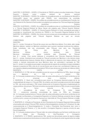 QUESTÃO 13 (RITRE/ES – CESPE): O Presidente do TRE/ES poderá consultar diretamente o Tribunal
Superior Eleitoral sobre matéria eleitoral de alcance nacional.
QUESTÃO 18 (RITRE/ES – CESPE): Os conflitos de competência entre um Juiz Eleitoral de Vitória/ES e
Cariacica/ES devem ser julgados pelo TRE/ES, com exclusividade de jurisdição.
QUESTÃO 15 (RITRE/ES – CESPE): Os conflitos de competência entre um JuizEleitoral do Tocantis e um
Juiz Eleitoral do Rio Grande do Norte podem ser julgados por qualquer dos Tribunais Regionais Eleitorais
dos respectivos Estados.
QUESTÃO 16 (RITRE/ES – CESPE): Os conflitos de competência entre um JuizEleitoral do Espírito Santo
e o Tribunal Regional Eleitoral de Minas Gerais são julgados pelo Tribunal Superior Eleitoral.
QUESTÃO 17 (RITRE/ES – CESPE): O Tribunal Superior Eleitoral é a Corte competente para julgar a
suspeição ou impedimento dos membros do TRE/ES e do Procurador Regional Eleitoral do ES.
QUESTÃO 18 (RITRE/ES – CESPE): Os crimes comuns conexos aos crimes eleitorais cometidos por Juiz
Eleitoral são julgados pelo Tribunal Regional Eleitoral ao qual se vincula.
COMENTÁRIOS:
QUESTÃO 1:
Item A – correto. Compete ao Tribunal dar posse aos seus Membros efetivos. Com efeito, além destes
Membros efetivos, existem os Membros substitutos para suprirem eventuais ausências dos efetivos.
Estes substitutos não são empossados pelo Tribunal, mas pelo seu Presidente.
Resumo da Posse dos Membros do TRE/ES:
Membros Efetivos – posse conferida pelo Tribunal
Membros Substitutos – posse conferida pelo Presidente do Tribunal.
Item B – correto. Criar postos eleitorais é competência dos Tribunais Regionais Eleitorais.
Item C – correto. Estudamos que compete ao Tribunal conceder aos Membros e aos demais Juízes
Eleitorais afastamentos diversos (licença, férias e afastamento do exercício dos cargos efetivos). No
entanto, a decisão relacionada aos seus Membros deve ser submetida à aprovação do TSE.
Item D – errado.A competência para julgar o cancelamento de registro de candidatos a cargos estaduais e
federais é originária do TRE e não de um Juiz de Direito, que no caso nem Juiz Eleitoral é. Ademais, por
ser originária,afastaria possibilidadede decisãodo TRE em grau derecurso de decisão de instância inferior.
RESPOSTA CERTA: LETRA D
2: RESPOSTA: E. O TSE não tem competência para dar posse aos Membros de TREs. Quem dá posse
aos Membros do TRE é o próprio TRE.
Art. 10. Compete privativamente ao Tribunal, além de outras atribuições que lhe forem conferidas por lei:
III – empossar seus membros efetivos;
3: RESPOSTA: C. Quem tem competência para propor ao Congresso Nacional projeto de lei de
criação/extinção de cargos é o Tribunal (TRE). No entanto, para assim proceder precisa da intermediação
do TSE, não sendo autorizado o TRE propor diretamente no Congresso Nacional a criação/extinção de
cargos públicos.Isto porqueo TSE deve consolidar as propostas de todos os TREs do país,encaminhando-
se de forma conjunta ao Congresso.
TRE – competência de propor no Congresso PL sobre cargos
TSE – encaminha propostas consolidadas de todos os TREs ao Congresso
Art. 10. Compete privativamente ao Tribunal, além de outras atribuições que lhe forem conferidas por lei:
II – organizar sua Secretaria, a Corregedoria Regional e os Cartórios Eleitorais, provendo-lhes os cargos
na forma da lei, e propor ao Congresso Nacional, por intermédio do Tribunal Superior Eleitoral, a criação
ou a extinção de cargos;
4: RESPOSTA: E. A Eleição do Presidente,do Vice-Presidente e do Corregedor Regional é feita quando já
empossados pelo próprio Tribunal (TRE), dentre os Desembargadores oriundos do TJ Estadual. Ou seja,
necessariamente os 2 Desembargadores do TJ serão o Presidente, Vice-Presidente, bem como o
Corregedor Regional. Portanto, o TJ não escolhe o Corregedor Regional, é apenas oriundo de seus
Desembargadores.
Art. 10. Compete privativamente ao Tribunal, além de outras atribuições que lhe forem conferidas por lei:
IV – eleger seu Presidente e Vice-Presidente e Corregedor.
5: RESPOSTA: E. O TRE/ES, igualmente ao TSE, poderá ser demandado acerca de alguma matéria
eleitoral que se apresenta aindaduvidosa no meio jurídico.É uma faceta do poder regulamentar da Justiça
 