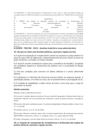 16: RESPOSTA: C. Não está expresso no Regimento e na lei, mas é o TSE que julgará conflitos de
jurisdição entre um TRE de um Estado e um juizeleitoral de outro Estado.Ex: TRE/ES versus Juiz Eleitoral
do Ceará.
17: RESPOSTA: E.
É o TRE/ES que julgará as exceções (ações) de suspeição ou impedimento de:
a) seus Membros (Desembargadores do TRE/ES);
b) Procurador Regional Eleitoral;
c) funcionários da Secretaria do TRE/ES;
d) Juízes Eleitorais;
e) Escrivães eleitorais.
18: RESPOSTA: C. Os crimes eleitorais,e os comuns que lhes forem conexos,cometidos por autoridades
sujeitas originariamente à jurisdição do Tribunal de Justiça. Por sua vez, a CF-88 prevê que compete ao
Tribunal de Justiça julgar os Juízes Estaduais e do DF, bem como os Membros do Ministério Público
(Estadual) pela prática de crimes comuns. No entanto, ressalva a competência da Justiça Eleitoral.
Com isso, é competência do TRE respectivo julgar os Juízes Estaduais e Eleitorais, como também os
Membros do Ministério Público Estadualpela prática de crimes eleitorais e crimes comuns conexos com os
eleitorais.
Â (CESPE - TRE/MS - 2013 - Analista Judiciário: área administratia)
33. No que se refere aos direitos políticos, assinale a opção correta.
A) A ação de impugnação de mandato eletivo deverá ser proposta na justiça eleitoral no
prazo de quinze dias da diplomação, independentemente de provas iniciais de abuso do
poder econômico, corrupção ou fraude cometida.
B) A atual CF permite candidaturas avulsas para a presidência da República, facultando
aos candidatos dirigirem-se diretamente aos eleitores sem a necessidade de filiação
partidária.
C) Uma das condições para concorrer em pleitos eleitorais é o prévio alistamento
eleitoral.
D) O plebiscito e o referendo são formas de exercício indireto da soberania popular. A
participação popular, em ambos os casos, faz-se posteriormente à promulgação da lei.
E) É condição de elegibilidade a idade mínima de trinta e cinco anos para o cargo de
governador de estado.
Gabarito comentado:
Resposta correta na alternativa de Letra C.
A) Incorreto. A posição clássica da doutrina é de que a Ação de Impugnação a Mandato Eletivo deve ser
previamente instruída com os documentos que comprovem o abuso de poder econômico, corrupção ou
fraude.
B) Incorreto. Não existe candidatura avulsa. É condição de elegibilidade a filiação partidária. Vide art. 14, §
3º, V, da CF/88.
C) Verdade. Vide art. 14, § 3º, III, da CF/88.
D) Incorreto. Plebiscito e referendo, assim como a iniciativa popular de leis, são mecanismos para exercitar
DIRETAMENTE a democracia. Vide art. 1º, parágrafo único, e 14, caput, ambos da CF/88.
E) Errado. Governador e vice tem idade mínima de 30 anos. Vide art. 14, § 3º, VI, da CF/88.
36. A respeito da composição de competências e atribuições dos órgãos da
justiça eleitoral, assinale a opção correta.
 