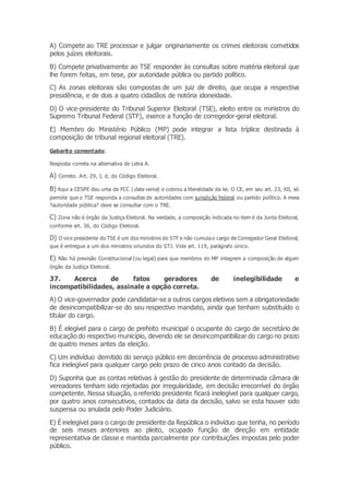A) Compete ao TRE processar e julgar originariamente os crimes eleitorais cometidos
pelos juízes eleitorais.
B) Compete privativamente ao TSE responder às consultas sobre matéria eleitoral que
lhe forem feitas, em tese, por autoridade pública ou partido político.
C) As zonas eleitorais são compostas de um juiz de direito, que ocupa a respectiva
presidência, e de dois a quatro cidadãos de notória idoneidade.
D) O vice-presidente do Tribunal Superior Eleitoral (TSE), eleito entre os ministros do
Supremo Tribunal Federal (STF), exerce a função de corregedor-geral eleitoral.
E) Membro do Ministério Público (MP) pode integrar a lista tríplice destinada à
composição de tribunal regional eleitoral (TRE).
Gabarito comentado:
Resposta correta na alternativa de Letra A.
A) Correto. Art. 29, I, d, do Código Eleitoral.
B) Aqui a CESPE deu uma de FCC (data venia) e cobrou a literalidade da lei. O CE, em seu art. 23, XII, só
permite que o TSE responda a consultas de autoridades com jurisdição federal ou partido político. A mera
?autoridade pública? deve se consultar com o TRE.
C) Zona não é órgão da Justiça Eleitoral. Na verdade, a composição indicada no item é da Junta Eleitoral,
conforme art. 36, do Código Eleitoral.
D) O vice presidente do TSE é um dos ministros do STF e não cumulao cargo de Corregedor Geral Eleitoral,
que é entregue a um dos ministros oriundos do STJ. Vide art. 119, parágrafo único.
E) Não há previsão Constitucional (ou legal) para que membros do MP integrem a composição de algum
órgão da Justiça Eleitoral.
37. Acerca de fatos geradores de inelegibilidade e
incompatibilidades, assinale a opção correta.
A) O vice-governador pode candidatar-se a outros cargos eletivos sem a obrigatoriedade
de desincompatibilizar-se do seu respectivo mandato, ainda que tenham substituído o
titular do cargo.
B) É elegível para o cargo de prefeito municipal o ocupante do cargo de secretário de
educação do respectivo município, devendo ele se desincompatibilizar do cargo no prazo
de quatro meses antes da eleição.
C) Um indivíduo demitido do serviço público em decorrência de processo administrativo
fica inelegível para qualquer cargo pelo prazo de cinco anos contado da decisão.
D) Suponha que as contas relativas à gestão do presidente de determinada câmara de
vereadores tenham sido rejeitadas por irregularidade, em decisão irrecorrível do órgão
competente. Nessa situação, o referido presidente ficará inelegível para qualquer cargo,
por quatro anos consecutivos, contados da data da decisão, salvo se esta houver sido
suspensa ou anulada pelo Poder Judiciário.
E) É inelegível para o cargo de presidente da República o indivíduo que tenha, no período
de seis meses anteriores ao pleito, ocupado função de direção em entidade
representativa de classe e mantida parcialmente por contribuições impostas pelo poder
público.
 