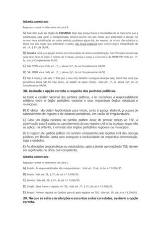 Gabarito comentado:
Resposta correta na alternativa de Letra B
A) Esse item pode ser objeto de RECURSO. Digo isso porque havia a necessidade de se mencionar que a
substituição, para gerar a inelegibilidade, deveria ocorrer nos seis meses que antecedem a eleição. Se
ocorrer mera substituição em outro período, problema algum há; em resumo, se o vice não substituir o
titular nos seis meses que antecedem o pleito, não ficará inelegível para outros cargos; interpretação do
art. 14, § 6º, da CF/88.
B) Correta. Será que alguém lembra da minha tabela de desincompatibilzação, hein? Ela solucionaria esse
caso facin facin. O prazo é mesmo de 4 meses, porque o cargo a concorrer é de PREFEITO! Vide art. 1º,
IV, da Lei Complementar 64/90.
C) São OITO anos. Vide art. 1º, I, alínea ?o?, da Lei Complementar 64/90.
D) São OITO anos. Vide art. 1º, I, alínea ?g?, da Lei Complementar 64/90.
E) São 4 meses,e não seis !!! Eita que o meu bizu também conseguiu alcançar essa, hein? Para você que
porventura ainda não foi meu aluno, vá assistir as aulas (rsrsrs). Vide art. 1º, II, alínea ?g?, da Lei
Complementar 64/90.
38. Assinale a opção correta a respeito dos partidos políticos.
A) Dado o caráter nacional dos partidos políticos, a lei reconhece a responsabilidade
solidária entre o órgão partidário nacional e seus respectivos órgãos estaduais e
municipais.
B) O eleitor não detém legitimidade para iniciar, junto à justiça eleitoral, processo de
cancelamento de registro e de estatuto partidários, em razão de irregularidades.
C) Caso um órgão nacional de partido político deixe de prestar contas ao TSE, a
agremiação estará sujeita ao cancelamento do seu registro civil e do estatuto, o que não
se aplica, no entanto, à omissão dos órgãos partidários regionais ou municipais.
D) O registro de partido político no cartório competente pelo registro civil das pessoas
jurídicas em Brasília basta para assegurar a exclusividade da respectiva denominação,
sigla e símbolos.
E) As alterações programáticas ou estatutárias, após a devida aprovação do TSE, devem
ser registradas no ofício civil competente.
Gabarito comentado:
Resposta correta na alternativa de Letra C.
A) Errado. As responsabilidades são independentes... Vide art. 15-A, da Lei n.º 9.096/95.
B) Errado. Vide art. 28, § 2º, da Lei n.º 9.096/95.
C) Correto. Vide art. 28, § 6º, da Lei n.º 9.096/95.
D) Errado. Deve haver o registro no TSE. Vide art. 7º, § 3º, da Lei n.º 9.096/95.
E) Errado. Primeiro registra no Cartório para só após registrar no TSE. Vide art. 10, da Lei n.º 9.096/95.
39. No que se refere às eleições e assuntos a elas correlatos, assinale a opção
correta.
 