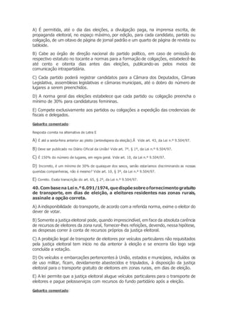 A) É permitida, até o dia das eleições, a divulgação paga, na imprensa escrita, de
propaganda eleitoral, no espaço máximo, por edição, para cada candidato, partido ou
coligação, de um oitavo de página de jornal padrão e um quarto de página de revista ou
tabloide.
B) Cabe ao órgão de direção nacional do partido político, em caso de omissão do
respectivo estatuto no tocante a normas para a formação de coligações, estabelecê-las
até cento e oitenta dias antes das eleições, publicando-as pelos meios de
comunicação intrapartidária.
C) Cada partido poderá registrar candidatos para a Câmara dos Deputados, Câmara
Legislativa, assembleias legislativas e câmaras municipais, até o dobro do número de
lugares a serem preenchidos.
D) A norma geral das eleições estabelece que cada partido ou coligação preencha o
mínimo de 30% para candidaturas femininas.
E) Compete exclusivamente aos partidos ou coligações a expedição das credenciais de
fiscais e delegados.
Gabarito comentado:
Resposta correta na alternativa de Letra E
A) É até a sexta-feira anterior ao pleito (antevéspera da eleição).Â Vide art. 43, da Lei n.º 9.504/97.
B) Deve ser publicado no Diário Oficial da União! Vide art. 7º, § 1º, da Lei n.º 9.504/97.
C) É 150% do número de lugares, em regra geral. Vide art. 10, da Lei n.º 9.504/97.
D) Incorreto, é um mínimo de 30% de quaisquer dos sexos, senão estaríamos discriminando as nossas
queridas companheiras, não é mesmo? Vide art. 10, § 3º, da Lei n.º 9.504/97.
E) Correto. Exata transcrição do art. 65, § 2º, da Lei n.º 9.504/97.
40. Com basena Lei n.º 6.091/1974, quedispõesobreofornecimentogratuito
de transporte, em dias de eleição, a eleitores residentes nas zonas rurais,
assinale a opção correta.
A) A indisponibilidade do transporte, de acordo com a referida norma, exime o eleitor do
dever de votar.
B) Somente a justiça eleitoral pode, quando imprescindível, em face da absoluta carência
de recursos de eleitores da zona rural, fornecer-lhes refeições, devendo, nessa hipótese,
as despesas correr à conta de recursos próprios da justiça eleitoral.
C) A proibição legal de transporte de eleitores por veículos particulares não requisitados
pela justiça eleitoral tem início no dia anterior à eleição e se encerra tão logo seja
concluída a votação.
D) Os veículos e embarcações pertencentes à União, estados e municípios, incluídos os
de uso militar, ficam, devidamente abastecidos e tripulados, à disposição da justiça
eleitoral para o transporte gratuito de eleitores em zonas rurais, em dias de eleição.
E) A lei permite que a justiça eleitoral alugue veículos particulares para o transporte de
eleitores e pague pelosserviços com recursos do fundo partidário após a eleição.
Gabarito comentado:
 