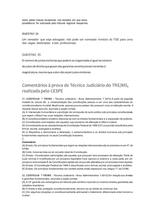 votos pelas mesas receptoras nos estados em que essa
providência for solicitada pelo tribunal regional respectivo.
QUESTAO 24
Um vereador que seja advogado não pode ser nomeado ministro do TSE para uma
das vagas destinadas a tais profissionais.
QUESTAO 25
O númerode juntaseleitoraisque podemserorganizadasé igual aonúmero
de juízesde direitoque gozamdas garantiasconstitucionaisinerentesà
magistratura,mesmoque estesnãosejamjuízeseleitorais.
Comentários à prova de Técnico Judiciário do TRE/MS,
realizada pelo CESPE
31. (CESPE/UnB ? TRE/MS - Técnico Judiciário - Área: Administrativa ? 2012) A partir da segunda
metade do século XX, a universalização das constituições passou a ser uma das características do
constitucionalismo mundial. Atualmente, apenas poucos países não possuem uma constituição escrita. A
respeito desse assunto, assinale a opção correta.
(A) A intervenção humanitária e a proibição de concessão de asilo político são princípios constitucionais
que regem o Brasil nas suas relações internacionais.
(B) O constitucionalismo moderno relaciona-se com os direitos fundamentais e a separação de poderes.
(C) Constituições semirrígidas são aquelas cujo processo de alteração é difícil e solene.
(D) Considerando-se as características da Constituição Federal de 1988 (CF),é possível classificá-la como
formal, escrita, outorgada e analítica.
(E) A República, a democracia, a federação, o parlamentarismo e os direitos humanos são princípios
fundamentais expressos na atual Constituição brasileira.
Â
Comentário:
(A) Errado.Os princípios fundamentais que regem as relações internacionais são os previstos no art.4º, da
CF/88.
(B) Certo. Inclusive trata-se do conceito ideal de Constituição.
(C) Errado. Constituições semirrígidas são aquelas que possuem dois processos de alteração. Parte de
suas normas é modificada por um processo legislativo mais rigoroso e solene e a outra parte por um
processo mais simples.Â As Constituições rígidas são as que são alteradas por um processo mais rigoroso.
(D) Errado. A Constituição Federal de 1988 é classificada como formal, escrita, promulgada e analítica.
(E) Errado. Os princípios fundamentais em sentido estrito estão expressos nos artigos 1º, da CF/88.
QUESTÃO 32
32. (CESPE/UnB ? TRE/MS - Técnico Judiciário - Área: Administrativa ? 2012) Em relação aos direitos
e garantias fundamentais, assinale a opção correta.
(A) A CF garante aos estrangeiros em trânsito pelo território nacional os mesmos direitos garantidos aos
cidadãos brasileiros.
(B) O direito à vida, protegido constitucionalmente, resume-se ao direito de continuar vivo.
(C) Em algumas situações, é constitucionalmente admissível o tratamento diferenciado entre homem e
mulher.
 