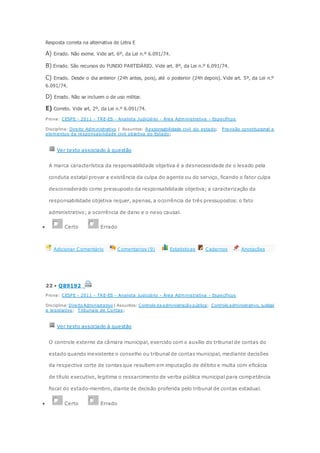 Resposta correta na alternativa de Letra E
A) Errado. Não exime. Vide art. 6º, da Lei n.º 6.091/74.
B) Errado. São recursos do FUNDO PARTIDÁRIO. Vide art. 8º, da Lei n.º 6.091/74.
C) Errado. Desde o dia anterior (24h antes, pois), até o posterior (24h depois). Vide art. 5º, da Lei n.º
6.091/74.
D) Errado. Não se incluem o de uso militar.
E) Correto. Vide art. 2º, da Lei n.º 6.091/74.
Prova: CESPE - 2011 - TRE-ES - Analista Judiciário - Área Administrativa - Específicos
Disciplina: Direito Administrativo | Assuntos: Responsabilidade civil do estado; Previsão constitucional e
elementos da responsabilidade civil objetiva do Estado;
Ver texto associado à questão
A marca característica da responsabilidade objetiva é a desnecessidade de o lesado pela
conduta estatal provar a existência da culpa do agente ou do serviço, ficando o fator culpa
desconsiderado como pressuposto da responsabilidade objetiva; a caracterização da
responsabilidade objetiva requer, apenas, a ocorrência de três pressupostos: o fato
administrativo; a ocorrência de dano e o nexo causal.
 Certo Errado
Adicionar Comentário Comentarios (9) Estatisticas Cadernos Anotações
22 • Q89192
Prova: CESPE - 2011 - TRE-ES - Analista Judiciário - Área Administrativa - Específicos
Disciplina: Direito Administrativo | Assuntos: Controle da administração pública; Controle administrativo, judicial
e legislativo; Tribunais de Contas;
Ver texto associado à questão
O controle externo da câmara municipal, exercido com o auxílio do tribunal de contas do
estado quando inexistente o conselho ou tribunal de contas municipal, mediante decisões
da respectiva corte de contas que resultem em imputação de débito e multa com eficácia
de título executivo, legitima o ressarcimento de verba pública municipal para competência
fiscal do estado-membro, diante de decisão proferida pelo tribunal de contas estadual.
 Certo Errado
 