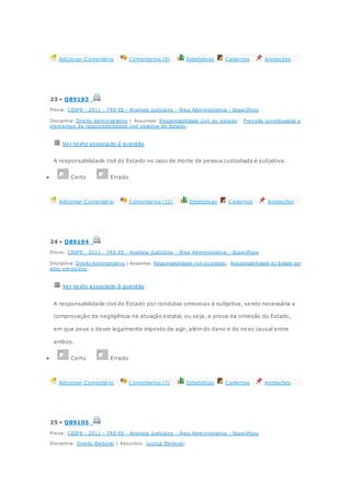 Adicionar Comentário Comentarios (9) Estatisticas Cadernos Anotações
23 • Q89193
Prova: CESPE - 2011 - TRE-ES - Analista Judiciário - Área Administrativa - Específicos
Disciplina: Direito Administrativo | Assuntos: Responsabilidade civil do estado; Previsão constitucional e
elementos da responsabilidade civil objetiva do Estado ;
Ver texto associado à questão
A responsabilidade civil do Estado no caso de morte de pessoa custodiada é subjetiva.
 Certo Errado
Adicionar Comentário Comentarios (12) Estatisticas Cadernos Anotações
24 • Q89194
Prova: CESPE - 2011 - TRE-ES - Analista Judiciário - Área Administrativa - Específicos
Disciplina: Direito Administrativo | Assuntos: Responsabilidade civil do estado; Responsabilidade do Estado por
atos omissivos;
Ver texto associado à questão
A responsabilidade civil do Estado por condutas omissivas é subjetiva, sendo necessária a
comprovação da negligência na atuação estatal, ou seja, a prova da omissão do Estado,
em que pese o dever legalmente imposto de agir, além do dano e do nexo causal entre
ambos.
 Certo Errado
Adicionar Comentário Comentarios (7) Estatisticas Cadernos Anotações
25 • Q89195
Prova: CESPE - 2011 - TRE-ES - Analista Judiciário - Área Administrativa - Específicos
Disciplina: Direito Eleitoral | Assuntos: Justiça Eleitoral;
 