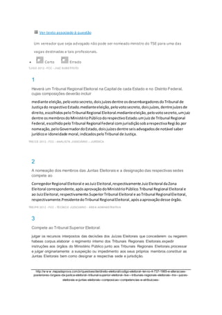 Ver texto associado à questão
Um vereador que seja advogado não pode ser nomeado ministro do TSE para uma das
vagas destinadas a tais profissionais.
 Certo Errado
TJ/GO 2012 - FCC - JUIZ SUBSTITUTO
1
Haverá um Tribunal Regional Eleitoral na Capital de cada Estado e no Distrito Federal,
cujas composições deverão incluir
mediante eleição,pelovotosecreto,doisjuízesdentre osdesembargadoresdoTribunal de
Justiçado respectivoEstado.medianteeleição,pelovotosecreto,doisjuízes,dentrejuízesde
direito,escolhidospeloTribunalRegional Eleitoral.medianteeleição,pelovotosecreto,umjuiz
dentre osmembrosdoMinistérioPúblicodorespectivoEstado.umjuizde Tribunal Regional
Federal,escolhidopeloTribunal RegionalFederal comjurisdiçãosobarespectivaRegião.por
nomeação,peloGovernadordoEstado,doisjuízesdentre seisadvogadosde notável saber
jurídicoe idoneidade moral,indicadospeloTribunal de Justiça.
TRE/CE 2012 - FCC - ANALISTA JUDICIÁRIO – JURÍDICA
2
A nomeação dos membros das Juntas Eleitorais e a designação das respectivas sedes
compete ao
CorregedorRegional Eleitoral e aoJuizEleitoral,respectivamente.JuizEleitoral daZona
Eleitoral correspondente,apósaprovaçãodoMinistérioPúblico.Tribunal Regional Eleitoral e
ao JuizEleitoral,respectivamente.SuperiorTribunal Eleitoral e aoTribunal RegionalEleitoral,
respectivamente.PresidentedoTribunal RegionalEleitoral,apósaaprovaçãodesse órgão.
TRE/PR 2012 - FCC - TÉCNICO JUDICIÁRIO - ÁREA ADMINISTRATIVA
3
Compete ao Tribunal Superior Eleitoral:
julgar os recursos interpostos das decisões dos Juízes Eleitorais que concederem ou negarem
habeas corpus.elaborar o regimento interno dos Tribunais Regionais Eleitorais.expedir
instruções aos órgãos do Ministério Público junto aos Tribunais Regionais Eleitorais.processar
e julgar originariamente a suspeição ou impedimento aos seus próprios membros.constituir as
Juntas Eleitorais bem como designar a respectiva sede e jurisdição.
http://w w w .mapadaprova.com.br/questoes/de/direito-eleitoral/codigo-eleitoral--lei-no-4-737-1965-e-alteracoes-
posteriores-/orgaos-da-justica-eleitoral--tribunal-superior-eleitoral--tse---tribunais-regionais-eleitorais--tre---juizes-
eleitorais-e-juntas-eleitorais--composicao--competencias-e-atribuicoes-
 