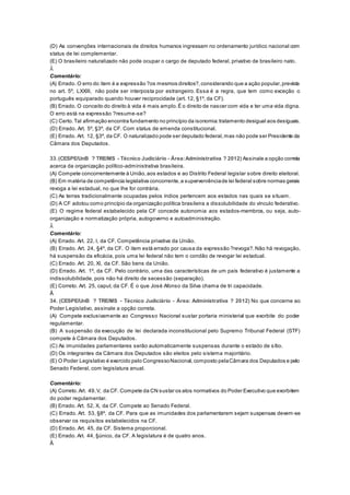 (D) As convenções internacionais de direitos humanos ingressam no ordenamento jurídico nacional com
status de lei complementar.
(E) O brasileiro naturalizado não pode ocupar o cargo de deputado federal, privativo de brasileiro nato.
Â
Comentário:
(A) Errado. O erro do item é a expressão ?os mesmos direitos?,considerando que a ação popular,prevista
no art. 5º, LXXIII, não pode ser interposta por estrangeiro. Essa é a regra, que tem como exceção o
português equiparado quando houver reciprocidade (art. 12, §1º, da CF).
(B) Errado. O conceito do direito à vida é mais amplo.É o direito de nascer com vida e ter uma vida digna.
O erro está na expressão ?resume-se?
(C) Certo.Tal afirmação encontra fundamento no princípio da isonomia:tratamento desigual aos desiguais.
(D) Errado. Art. 5º, §3º, da CF. Com status de emenda constitucional.
(E) Errado. Art. 12, §3º, da CF. O naturalizado pode ser deputado federal,mas não pode ser Presidente da
Câmara dos Deputados.
Â
33.(CESPE/UnB ? TRE/MS - Técnico Judiciário - Área:Administrativa ? 2012) Assinale a opção correta
acerca da organização político-administrativa brasileira.
(A) Compete concorrentemente à União,aos estados e ao Distrito Federal legislar sobre direito eleitoral.
(B) Em matéria de competência legislativa concorrente,a superveniênciade lei federal sobre normas gerais
revoga a lei estadual, no que lhe for contrária.
(C) As terras tradicionalmente ocupadas pelos índios pertencem aos estados nas quais se situam.
(D) A CF adotou como princípio da organização política brasileira a dissolubilidade do vínculo federativo.
(E) O regime federal estabelecido pela CF concede autonomia aos estados-membros, ou seja, auto-
organização e normatização própria, autogoverno e autoadministração.
Â
Comentário:
(A) Errado. Art. 22, I, da CF. Competência privativa da União.
(B) Errado. Art. 24, §4º, da CF. O item está errado por causa da expressão ?revoga?.Não há revogação,
há suspensão da eficácia, pois uma lei federal não tem o condão de revogar lei estadual.
(C) Errado. Art. 20, XI, da CF. São bens da União.
(D) Errado. Art. 1º, da CF. Pelo contrário, uma das características de um país federativo é justamente a
indissolubilidade, pois não há direito de secessão (separação).
(E) Correto. Art. 25, caput, da CF. É o que José Afonso da Silva chama de tri capacidade.
Â
34. (CESPE/UnB ? TRE/MS - Técnico Judiciário - Área: Administrativa ? 2012) No que concerne ao
Poder Legislativo, assinale a opção correta.
(A) Compete exclusivamente ao Congresso Nacional sustar portaria ministerial que exorbite do poder
regulamentar.
(B) A suspensão da execução de lei declarada inconstitucional pelo Supremo Tribunal Federal (STF)
compete à Câmara dos Deputados.
(C) As imunidades parlamentares serão automaticamente suspensas durante o estado de sítio.
(D) Os integrantes da Câmara dos Deputados são eleitos pelo sistema majoritário.
(E) O Poder Legislativo é exercido pelo CongressoNacional,composto pelaCâmara dos Deputados e pelo
Senado Federal, com legislatura anual.
QUESTÃO 35
Comentário:
(A) Correto.Art. 49,V, da CF. Compete da CN sustar os atos normativos do Poder Executivo que exorbitem
do poder regulamentar.
(B) Errado. Art. 52, X, da CF. Compete ao Senado Federal.
(C) Errado. Art. 53, §8º, da CF. Para que as imunidades dos parlamentarem sejam suspensas devem-se
observar os requisitos estabelecidos na CF.
(D) Errado. Art. 45, da CF. Sistema proporcional.
(E) Errado. Art. 44, §único, da CF. A legislatura é de quatro anos.
Â
 