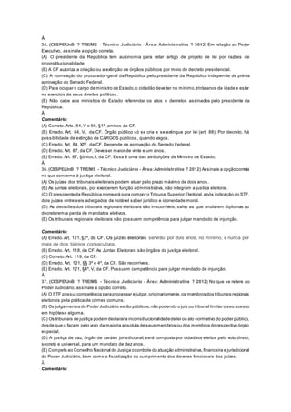 Â
35. (CESPE/UnB ? TRE/MS - Técnico Judiciário - Área: Administrativa ? 2012) Em relação ao Poder
Executivo, assinale a opção correta.
(A) O presidente da República tem autonomia para vetar artigo de projeto de lei por razões de
inconstitucionalidade.
(B) A CF autoriza a criação ou a extinção de órgãos públicos por meio de decreto presidencial.
(C) A nomeação do procurador-geral da República pelo presidente da República independe de prévia
aprovação do Senado Federal.
(D) Para ocupar o cargo de ministro de Estado,o cidadão deve ter no mínimo,trinta anos de idade e estar
no exercício de seus direitos políticos.
(E) Não cabe aos ministros de Estado referendar os atos e decretos assinados pelo presidente da
República.
Â
Comentário:
(A) Correto. Arts. 84, V e 66, §1º, ambos da CF.
(B) Errado. Art. 84, VI, da CF. Órgão público só se cria e se extingue por lei (art. 88). Por decreto, há
possibilidade de extinção de CARGOS públicos, quando vagos.
(C) Errado. Art. 84, XIV, da CF. Depende de aprovação do Senado Federal.
(D) Errado. Art. 87, da CF. Deve ser maior de vinte e um anos.
(E) Errado. Art. 87, §único, I, da CF. Essa é uma das atribuições de Ministro de Estado.
Â
36.(CESPE/UnB ? TRE/MS - Técnico Judiciário - Área:Administrativa ? 2012) Assinale a opção correta
no que concerne à justiça eleitoral.
(A) Os juízes dos tribunais eleitorais podem atuar pelo prazo máximo de dois anos.
(B) As juntas eleitorais, por exercerem função administrativa, não integram a justiça eleitoral.
(C) O presidente da República nomeará para compor o Tribunal Superior Eleitoral,após indicação do STF,
dois juízes entre seis advogados de notável saber jurídico e idoneidade moral.
(D) As decisões dos tribunais regionais eleitorais são irrecorríveis, salvo as que anularem diplomas ou
decretarem a perda de mandatos eletivos.
(E) Os tribunais regionais eleitorais não possuem competência para julgar mandado de injunção.
Â
Comentário:
(A) Errado.Art. 121,§2º, da CF. Os juízes eleitorais servirão por dois anos, no mínimo, e nunca por
mais de dois biênios consecutivos.
(B) Errado. Art. 118, da CF. As Juntas Eleitorais são órgãos da justiça eleitoral.
(C) Correto. Art. 119, da CF.
(D) Errado. Art. 121, §§ 3º e 4º, da CF. São recorríveis.
(E) Errado. Art. 121, §4º, V, da CF. Possuem competência para julgar mandado de injunção.
Â
37. (CESPE/UnB ? TRE/MS - Técnico Judiciário - Área: Administrativa ? 2012) No que se refere ao
Poder Judiciário, assinale a opção correta.
(A) O STF possui competência paraprocessar e julgar,originariamente,os membros dos tribunais regionais
eleitorais pela prática de crimes comuns.
(B) Os julgamentos do Poder Judiciário serão públicos,não podendo o juiz ou tribunal limitar o seu acesso
em hipótese alguma.
(C) Os tribunais de justiça podem declarar a inconstitucionalidadede lei ou ato normativo do poder público,
desde que o façam pelo voto da maioria absoluta de seus membros ou dos membros do respectivo órgão
especial.
(D) A justiça de paz, órgão de caráter jurisdicional, será composta por cidadãos eleitos pelo voto direto,
secreto e universal, para um mandato de dez anos.
(E) Compete ao Conselho Nacional de Justiça o controle da atuação administrativa,financeira e jurisdicional
do Poder Judiciário, bem como a fiscalização do cumprimento dos deveres funcionais dos juízes.
Â
Comentário:
 