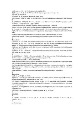 (A) Errado. Art. 105, I, da CF. Essa competência é do STJ.
(B) Errado. Art. 93, IX, da CF. A lei pode limitar a presença em determinados atos.
(C) Certo. Art. 97, da CF.
(D) Errado. Art. 98, II, da CF. Mandato de quatro anos.
(E) Errado.Art. 103-B,§4º, da CF. O CNJ não exerce o controle da atuação jurisdicional do Poder Judiciário.
Â
38. (CESPE/UnB ? TRE/MS - Técnico Judiciário - Área: Administrativa ? 2012) A respeito das funções
essenciais à justiça, assinale a opção correta.
(A) A inviolabilidade do advogado, por seus atos e manifestações, é absoluta.
(B) Aos membros do MP, desde a posse, é garantida a vitaliciedade, que limita a perda do cargo apenas
às hipóteses de sentença judicial transitada em julgado e de processo administrativo disciplinar.
(C) A unidade,a indivisibilidade e a subordinação técnica são princípios institucionais do Ministério Público
(MP).
(D) A procuradoria-geral da Fazenda Nacional não integra a Advocacia-Geral da União.
(E) A CF não autoriza o exercício de atividade político-partidária pelos membros do MP.
Â
Comentário:
(A) Errado. Art. 133,da CF. A imunidade do advogado não é absoluta,pois deve observar os limites da lei.
(B) Errado. Art. 128, §5º, I, ?a?, da CF. Somente após dois anos de exercício o membro do MP se torna
vitalício, só podendo perder o cargo por sentença judicial transitada em julgado.
(C) Errado. Art. 127, §único, da CF. São princípios institucionais do MP: a unidade, a indivisibilidade e a
independência funcional.
(D) Errado. Art. 131,§3º, da CF. A Fazenda Nacional representa a União nas ações de natureza tributária.
(E) Correto. Art. 128, §5º, da CF.
Â
39. (CESPE/UnB ? TRE/MS - Técnico Judiciário - Área: Administrativa ? 2012) Relativamente aos
direitos políticos e aos partidos políticos, assinale a opção correta.
(A) O conscrito não pode se alistar como eleitor.
(B) A CF permite que os partidos políticos recebam recursos financeiros de governo estrangeiro,desdeque
haja a correspondente prestação de contas à justiça eleitoral.
(C) A inelegibilidade reflexa aplica-se ao cônjuge ou parente do vice-prefeito e dos secretários municipais.
(D) Para concorrer a outro cargo, o deputado federal deve renunciar ao respectivo mandato até seis meses
antes do pleito.
(E) A CF adotou o sufrágio capacitário ao estabelecer a inelegibilidade dos analfabetos.
Â
Comentário:
(A) Certo. Art. 14, §2º, da CF/88.
(B) Errado. A Constituição Federal não admite que os partidos políticos recebam recursos financeiros de
governo estrangeiro, nos termos do art. 17, da CF/88.
(C) Errado. A inelegibilidade reflexa prevista no art. 14, §7º se aplica aos cônjuges e parentes
consanguíneos e afins até o segundo grau do prefeito e de quem o houver substituído nos seis meses
anteriores ao pleito.
(D) Errado.As inelegibilidades relativas previstas no artigo 14,§5ºao 7º, da CF/88 referem -se ao Chefe do
Pode Executivo.
(E) Errado. A Constituição adotou o sufrágio universal. Art. 14, da CF/88.
Â
GABARITO
Â
31 ? BÂ Â Â 32 ? CÂ Â Â 33 ? EÂ Â Â 34 ? AÂ Â Â 35 ? AÂ Â Â 36 ? CÂ Â Â 37 ? CÂ Â Â 38 -
EÂ Â Â Â 39 - A
Â
Um forte abraço,
 