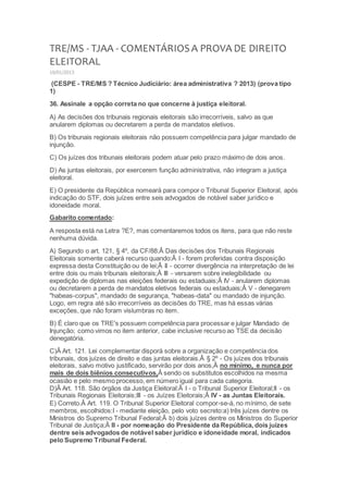 TRE/MS - TJAA - COMENTÁRIOS A PROVA DE DIREITO
ELEITORAL
10/01/2013
(CESPE - TRE/MS ? Técnico Judiciário: área administrativa ? 2013) (prova tipo
1)
36. Assinale a opção correta no que concerne à justiça eleitoral.
A) As decisões dos tribunais regionais eleitorais são irrecorríveis, salvo as que
anularem diplomas ou decretarem a perda de mandatos eletivos.
B) Os tribunais regionais eleitorais não possuem competência para julgar mandado de
injunção.
C) Os juízes dos tribunais eleitorais podem atuar pelo prazo máximo de dois anos.
D) As juntas eleitorais, por exercerem função administrativa, não integram a justiça
eleitoral.
E) O presidente da República nomeará para compor o Tribunal Superior Eleitoral, após
indicação do STF, dois juízes entre seis advogados de notável saber jurídico e
idoneidade moral.
Gabarito comentado:
A resposta está na Letra ?E?, mas comentaremos todos os itens, para que não reste
nenhuma dúvida.
A) Segundo o art. 121, § 4º, da CF/88:Â Das decisões dos Tribunais Regionais
Eleitorais somente caberá recurso quando:Â I - forem proferidas contra disposição
expressa desta Constituição ou de lei;Â II - ocorrer divergência na interpretação de lei
entre dois ou mais tribunais eleitorais;Â III - versarem sobre inelegibilidade ou
expedição de diplomas nas eleições federais ou estaduais;Â IV - anularem diplomas
ou decretarem a perda de mandatos eletivos federais ou estaduais;Â V - denegarem
"habeas-corpus", mandado de segurança, "habeas-data" ou mandado de injunção.
Logo, em regra até são irrecorríveis as decisões do TRE, mas há essas várias
exceções, que não foram vislumbras no item.
B) É claro que os TRE's possuem competência para processar e julgar Mandado de
Injunção; como vimos no item anterior, cabe inclusive recurso ao TSE da decisão
denegatória.
C)Â Art. 121. Lei complementar disporá sobre a organização e competência dos
tribunais, dos juízes de direito e das juntas eleitorais.Â § 2º - Os juízes dos tribunais
eleitorais, salvo motivo justificado, servirão por dois anos,Â no mínimo, e nunca por
mais de dois biênios consecutivos,Â sendo os substitutos escolhidos na mesma
ocasião e pelo mesmo processo, em número igual para cada categoria.
D)Â Art. 118. São órgãos da Justiça Eleitoral:Â I - o Tribunal Superior Eleitoral;II - os
Tribunais Regionais Eleitorais;III - os Juízes Eleitorais;Â IV - as Juntas Eleitorais.
E) Correto.Â Art. 119. O Tribunal Superior Eleitoral compor-se-á, no mínimo, de sete
membros, escolhidos:I - mediante eleição, pelo voto secreto:a) três juízes dentre os
Ministros do Supremo Tribunal Federal;Â b) dois juízes dentre os Ministros do Superior
Tribunal de Justiça;Â II - por nomeação do Presidente da República, dois juízes
dentre seis advogados de notável saber jurídico e idoneidade moral, indicados
pelo Supremo Tribunal Federal.
 