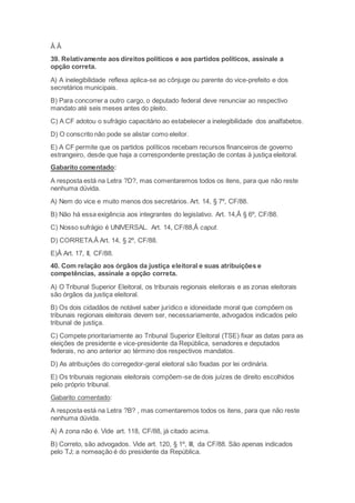 Â Â
39. Relativamente aos direitos políticos e aos partidos políticos, assinale a
opção correta.
A) A inelegibilidade reflexa aplica-se ao cônjuge ou parente do vice-prefeito e dos
secretários municipais.
B) Para concorrer a outro cargo, o deputado federal deve renunciar ao respectivo
mandato até seis meses antes do pleito.
C) A CF adotou o sufrágio capacitário ao estabelecer a inelegibilidade dos analfabetos.
D) O conscrito não pode se alistar como eleitor.
E) A CF permite que os partidos políticos recebam recursos financeiros de governo
estrangeiro, desde que haja a correspondente prestação de contas à justiça eleitoral.
Gabarito comentado:
A resposta está na Letra ?D?, mas comentaremos todos os itens, para que não reste
nenhuma dúvida.
A) Nem do vice e muito menos dos secretários. Art. 14, § 7º, CF/88.
B) Não há essa exigência aos integrantes do legislativo. Art. 14,Â § 6º, CF/88.
C) Nosso sufrágio é UNIVERSAL. Art. 14, CF/88,Â caput.
D) CORRETA.Â Art. 14, § 2º, CF/88.
E)Â Art. 17, II, CF/88.
40. Com relação aos órgãos da justiça eleitoral e suas atribuições e
competências, assinale a opção correta.
A) O Tribunal Superior Eleitoral, os tribunais regionais eleitorais e as zonas eleitorais
são órgãos da justiça eleitoral.
B) Os dois cidadãos de notável saber jurídico e idoneidade moral que compõem os
tribunais regionais eleitorais devem ser, necessariamente, advogados indicados pelo
tribunal de justiça.
C) Compete prioritariamente ao Tribunal Superior Eleitoral (TSE) fixar as datas para as
eleições de presidente e vice-presidente da República, senadores e deputados
federais, no ano anterior ao término dos respectivos mandatos.
D) As atribuições do corregedor-geral eleitoral são fixadas por lei ordinária.
E) Os tribunais regionais eleitorais compõem-se de dois juízes de direito escolhidos
pelo próprio tribunal.
Gabarito comentado:
A resposta está na Letra ?B? , mas comentaremos todos os itens, para que não reste
nenhuma dúvida.
A) A zona não é. Vide art. 118, CF/88, já citado acima.
B) Correto, são advogados. Vide art. 120, § 1º, III, da CF/88. São apenas indicados
pelo TJ; a nomeação é do presidente da República.
 