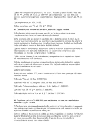 C) Não há competência ?prioritária?, por favor... As datas já estão fixadas. Vide arts.
28, 29, 77, CF/88 e art. 1º, da Lei 9.504/97. Só competiria ao TSE fixar data para
eleições suplementares para os cargos federais e de presidente e vice (art. 23, VII, do
CE).
D) Complementar; art. 121, CF/88.
E) São escolhidos pelo TJ; art. 120, § 1º, CF/88.
41. Com relação a alistamento eleitoral, assinale a opção correta.
A) Proíbe-se o alistamento de menor que não tenha dezesseis anos de idade
completos na data de requerimento de inscrição eleitoral.
B) Ao brasileiro nato que deixar de se alistar até os dezenove anos de idade ou de
requerer sua inscrição eleitoral até o centésimo quinquagésimo primeiro dia anterior à
eleição subsequente à data em que completar dezenove anos de idade será aplicada
multa, cobrada no momento da entrega do título eleitoral.
C) Para efeito de transferência de domicílio eleitoral do eleitor, a residência mínima de
três meses no novo domicílio eleitoral deve ser cabalmente comprovada pelo
interessado por meio de comprovante de residência.
D) No caso de dilaceração de título eleitoral, o requerimento da segunda via deverá
ser instruído com o título danificado.
E) Cabe ao alistando preencher o requerimento de alistamento eleitoral no cartório
eleitoral ou no posto de alistamento, e ao servidor da justiça eleitoral apenas digitar
posteriormente esse requerimento.
Gabarito comentado:
A resposta está na Letra ?D?, mas comentaremos todos os itens, para que não reste
nenhuma dúvida.
A) Errado. Vide art. 14, Res. 21.538/2003.
B) Errado. Vide art. 15, parágrafo único, da Res. 21.538/2003.
C) Errado. Pode ser declarado. Vide art. 18, III, da Res. 21.538/2003.
D) Certo. Vide art. 19, § 1º, da Res. 21.538/2003.
E) Errado. Digita na hora! Vide art. 9, § 1º, da Res. 21.538/2003.
.
43. Com base na Lei n.º 9.504/1997, que estabelece normas para as eleições,
assinale a opção correta.
A) Tanto durante a propaganda para eleição proporcional como durante a propaganda
para eleição majoritária, a coligação usa, obrigatoriamente, sob sua denominação, as
legendas de todos os partidos que a integram.
B) Pode participar das eleições o partido que tenha registrado seu estatuto no Tribunal
Superior Eleitoral até a data da indicação das candidaturas, conforme o disposto em
lei, e que possua, até a data da convenção, órgão de direção constituído na
circunscrição, de acordo com o seu estatuto.
 