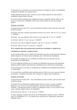 C) Somente nos municípios com mais de duzentos mil eleitores existe a possibilidade
de eleição de prefeito em segundo turno.
D) Nas eleições proporcionais, contam-se como válidos apenas os votos dados a
candidatos regularmente inscritos.
E) A denominação adotada pela coligação durante as eleições poderá referir-se ao
nome ou número dos candidatos, bem como conter pedido de voto para partido
político.
Gabarito comentado:
A resposta está na Letra ?C?, mas comentaremos todos os itens, para que não reste
nenhuma dúvida.
A) Errado. Há duas maneiras possíveis de compor-se o nome. Vide art. 6º, § 1º, da Lei
n.º 9.504/97.
B) Errado. Tem que registrar pelo menos um ano antes! Art. 4º, Lei n.º 9.504/97.
C) Correto. Vide Art. 3º, § 2º, da Lei n.º 9.504/97.
D) Errado, há o voto na legenda também. Vide Art. 5º, da Lei n.º 9.504/97.
E) Errado. Vide art. 6º, § 1º-A, da Lei n.º 9.504/97.
44. A respeito das convenções para escolha de candidatos e registros de
candidaturas, assinale a opção correta.
A) Um partido político de um estado da Federação que possua oito deputados federais
poderá registrar no máximo doze candidatos para a Câmara dos Deputados.
B) O pedido de registro de um candidato a prefeito deve ser instruído com as
propostas por ele defendidas.
C) Uma coligação partidária de um estado da Federação que possua oito deputados
federais poderá registrar até dezesseis candidatos para a Câmara dos Deputados.
D) As normas para a escolha e substituição de candidatos são estabelecidas pela Lei
n.º 9.504/1997.
E) A escolha dos candidatos pelos partidos pode ser feita no ano em que se realizam
as eleições, a qualquer momento, até a véspera do registro das candidaturas.
Gabarito comentado:
A resposta está na Letra ?B? , mas comentaremos todos os itens, para que não reste
nenhuma dúvida.
A) Errado! Vimos váriasssss questões sobre o tema no nosso curso de questões.
Aplica-se o art. 10, § 2º, da Lei das Eleições. Se são menos de 20 Deputados
Federais, o Partido pode indicar o dobro e a coligação o triplo. Fez as contas? É! No
caso, o partido poderia indicar 16 candidatos!
B) Corretíssimo. Vide art. 11, IX, da Lei n.º 9.504/97.
C) Opa, coligação, Estado com menos de 20 Deputados Federais, indica o TRIPLO!
Logo, 24 candidatos! 8 x 3 = 24! (pense num caba bom em matemática, sabe até a
tabuada rsrsrs).
 
