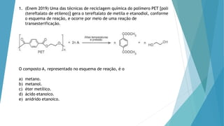 1. (Enem 2019) Uma das técnicas de reciclagem química do polímero PET [poli
(tereftalato de etileno)] gera o tereftalato de metila e etanodiol, conforme
o esquema de reação, e ocorre por meio de uma reação de
transesterificação.
O composto A, representado no esquema de reação, é o
a) metano.
b) metanol.
c) éter metílico.
d) ácido etanoico.
e) anidrido etanoico.
 