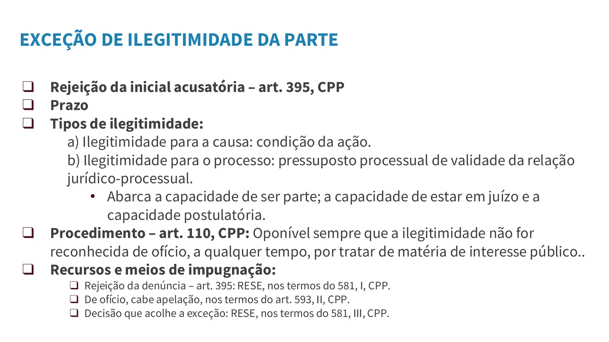 EXCEÇÃO DE ILEGITIMIDADE DA PARTE
❑ Rejeição da inicial acusatória – art. 395, CPP
❑ Prazo
❑ Tipos de ilegitimidade:
a) Ilegitimidade para a causa: condição da ação.
b) Ilegitimidade para o processo: pressuposto processual de validade da relação
jurídico-processual.
• Abarca a capacidade de ser parte; a capacidade de estar em juízo e a
capacidade postulatória.
❑ Procedimento – art. 110, CPP: Oponível sempre que a ilegitimidade não for
reconhecida de ofício, a qualquer tempo, por tratar de matéria de interesse público..
❑ Recursos e meios de impugnação:
❑ Rejeição da denúncia – art. 395: RESE, nos termos do 581, I, CPP.
❑ De ofício, cabe apelação, nos termos do art. 593, II, CPP.
❑ Decisão que acolhe a exceção: RESE, nos termos do 581, III, CPP.
 