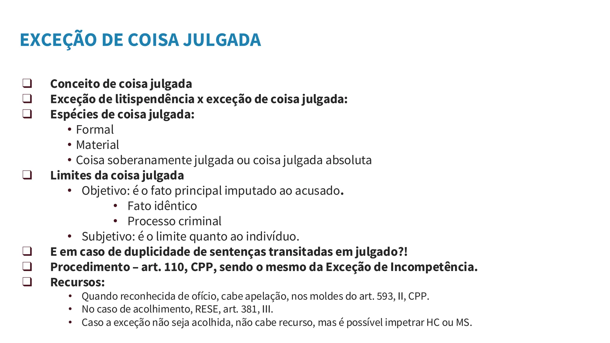 EXCEÇÃO DE COISA JULGADA
❑ Conceito de coisa julgada
❑ Exceção de litispendência x exceção de coisa julgada:
❑ Espécies de coisa julgada:
• Formal
• Material
• Coisa soberanamente julgada ou coisa julgada absoluta
❑ Limites da coisa julgada
• Objetivo: é o fato principal imputado ao acusado.
• Fato idêntico
• Processo criminal
• Subjetivo: é o limite quanto ao indivíduo.
❑ E em caso de duplicidade de sentenças transitadas em julgado?!
❑ Procedimento – art. 110, CPP, sendo o mesmo da Exceção de Incompetência.
❑ Recursos:
• Quando reconhecida de ofício, cabe apelação, nos moldes do art. 593, II, CPP.
• No caso de acolhimento, RESE, art. 381, III.
• Caso a exceção não seja acolhida, não cabe recurso, mas é possível impetrar HC ou MS.
 