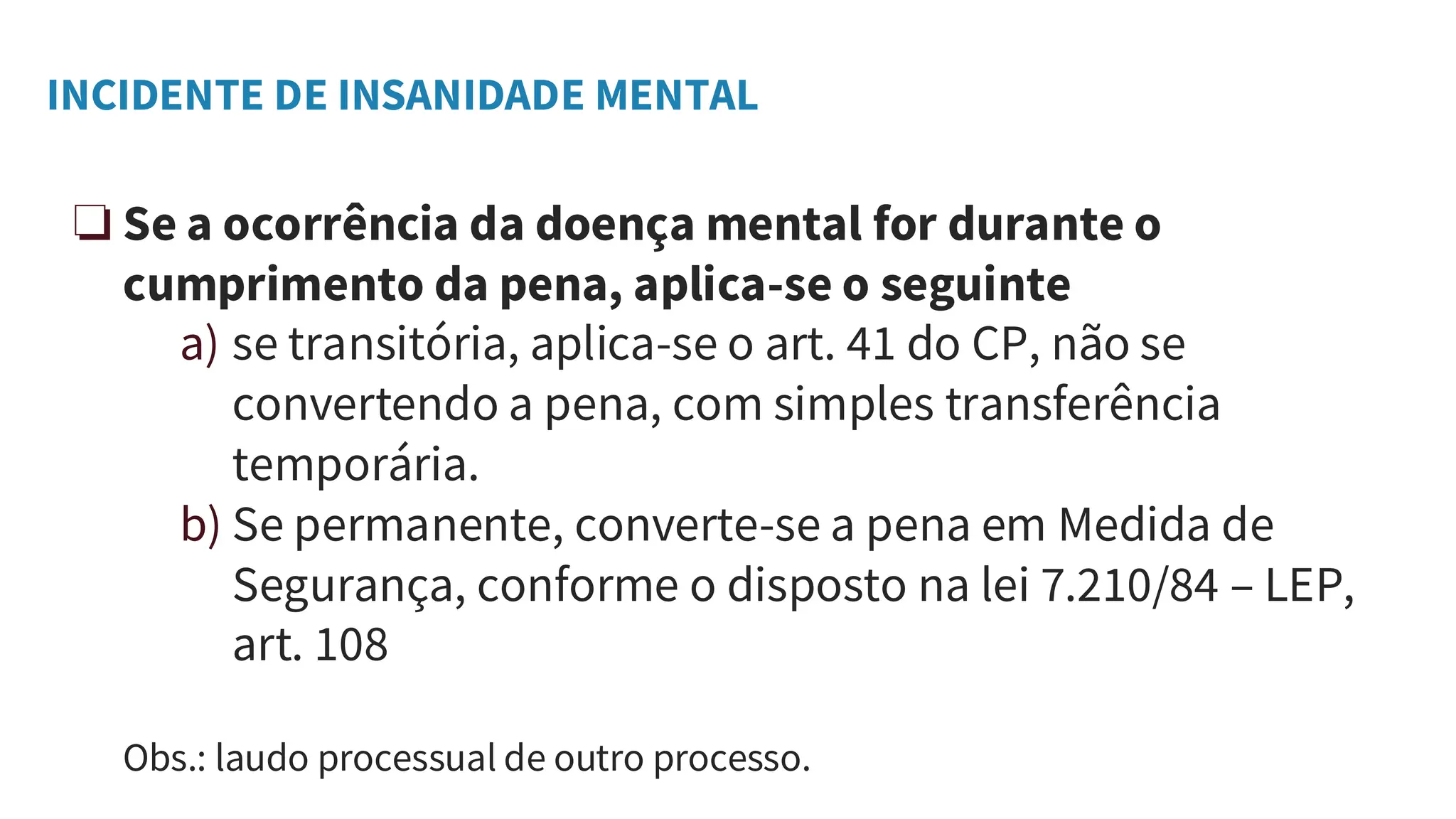 INCIDENTE DE INSANIDADE MENTAL
❏ Se a ocorrência da doença mental for durante o
cumprimento da pena, aplica-se o seguinte
a) se transitória, aplica-se o art. 41 do CP, não se
convertendo a pena, com simples transferência
temporária.
b) Se permanente, converte-se a pena em Medida de
Segurança, conforme o disposto na lei 7.210/84 – LEP,
art. 108
Obs.: laudo processual de outro processo.
 