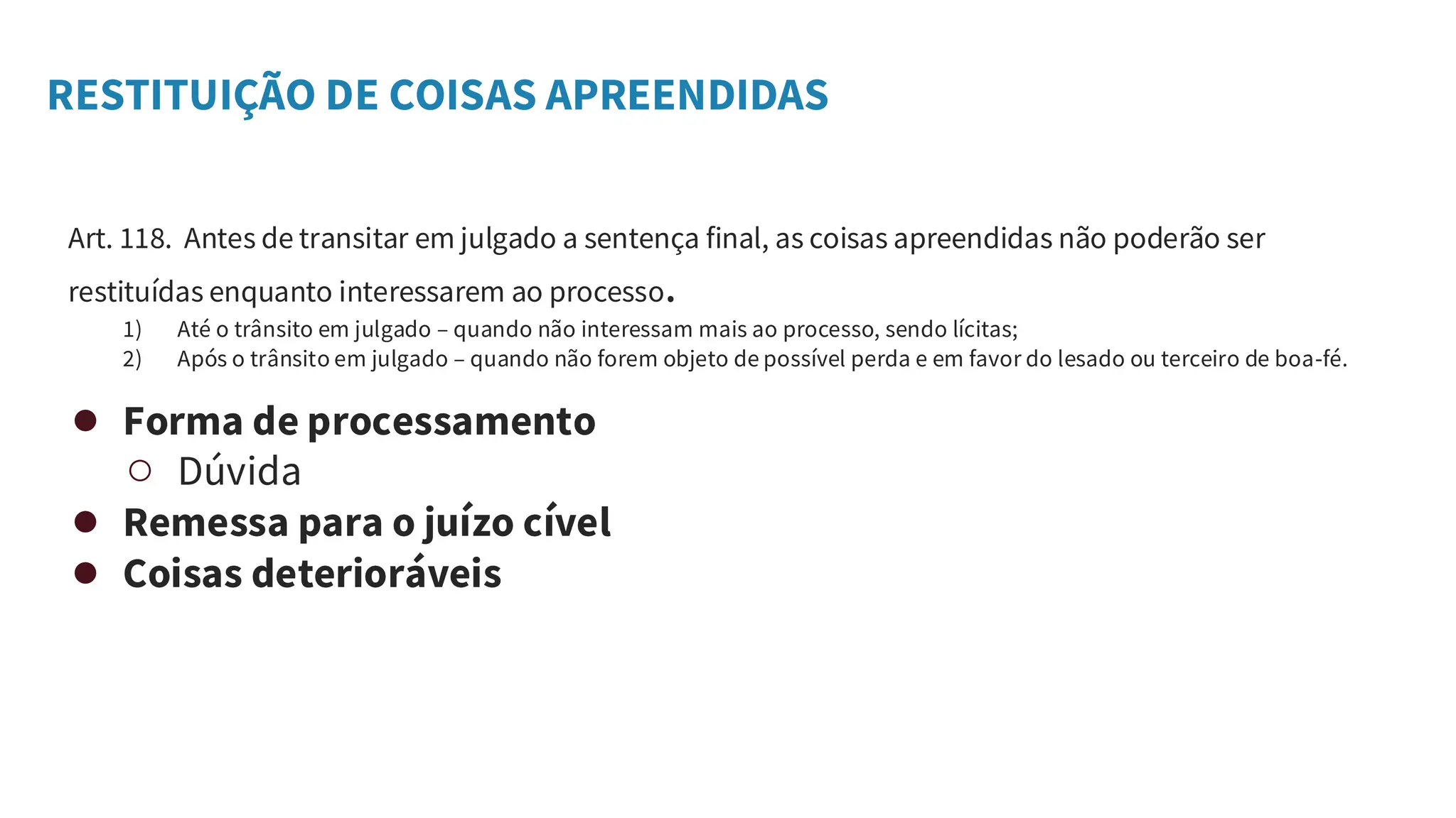 RESTITUIÇÃO DE COISAS APREENDIDAS
Art. 118. Antes de transitar em julgado a sentença final, as coisas apreendidas não poderão ser
restituídas enquanto interessarem ao processo.
1) Até o trânsito em julgado – quando não interessam mais ao processo, sendo lícitas;
2) Após o trânsito em julgado – quando não forem objeto de possível perda e em favor do lesado ou terceiro de boa-fé.
● Forma de processamento
○ Dúvida
● Remessa para o juízo cível
● Coisas deterioráveis
 