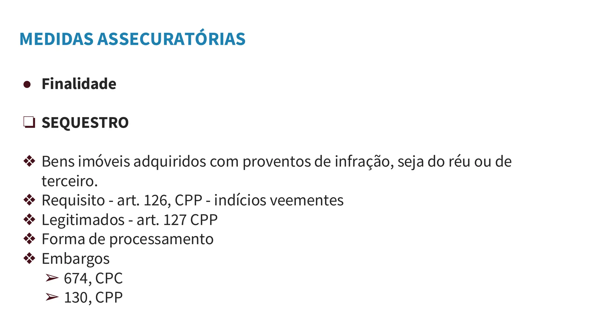 MEDIDAS ASSECURATÓRIAS
● Finalidade
❏ SEQUESTRO
❖ Bens imóveis adquiridos com proventos de infração, seja do réu ou de
terceiro.
❖ Requisito - art. 126, CPP - indícios veementes
❖ Legitimados - art. 127 CPP
❖ Forma de processamento
❖ Embargos
➢ 674, CPC
➢ 130, CPP
 