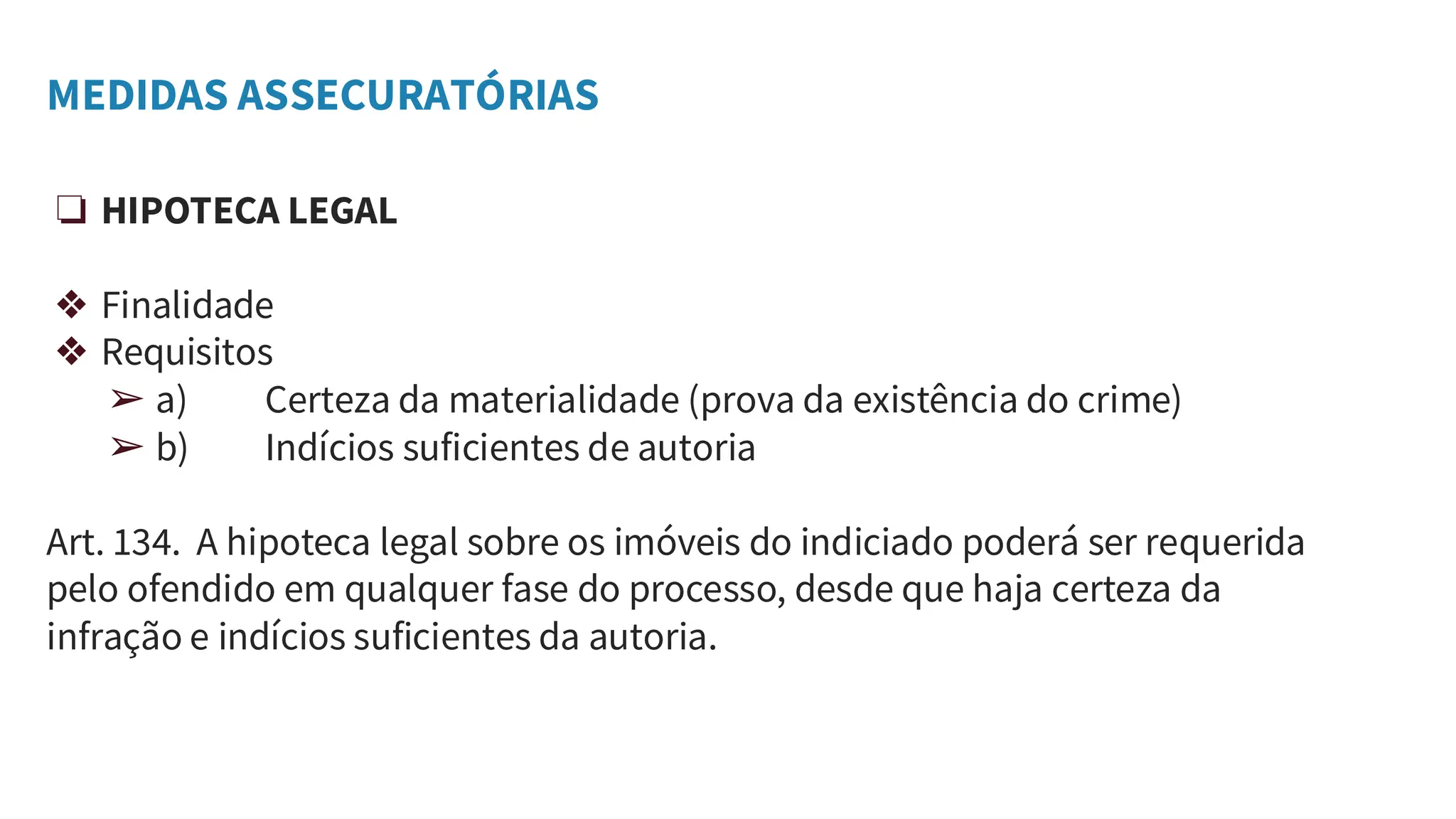 MEDIDAS ASSECURATÓRIAS
❏ HIPOTECA LEGAL
❖ Finalidade
❖ Requisitos
➢ a) Certeza da materialidade (prova da existência do crime)
➢ b) Indícios suficientes de autoria
Art. 134. A hipoteca legal sobre os imóveis do indiciado poderá ser requerida
pelo ofendido em qualquer fase do processo, desde que haja certeza da
infração e indícios suficientes da autoria.
 