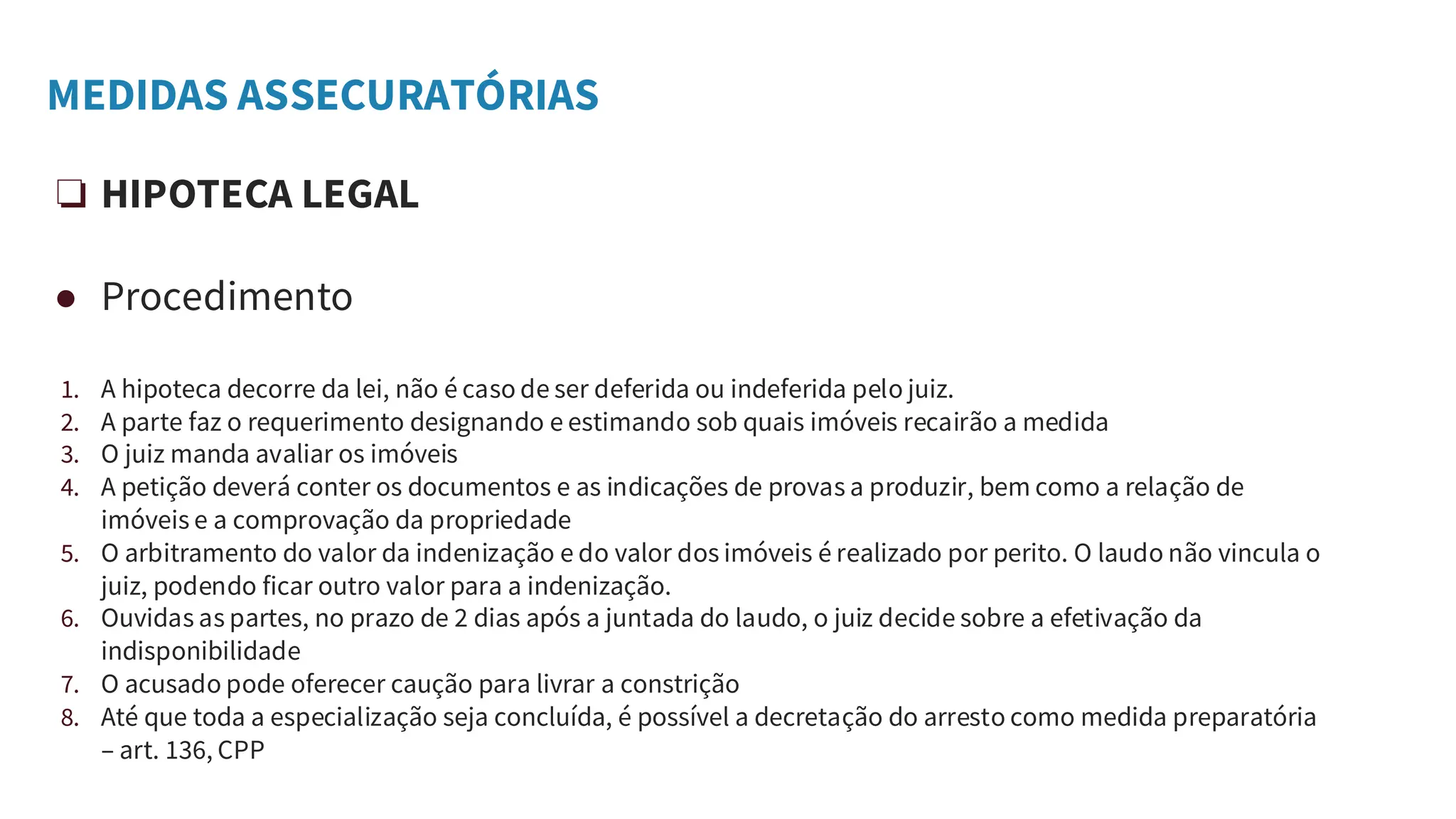 MEDIDAS ASSECURATÓRIAS
❏ HIPOTECA LEGAL
● Procedimento
1. A hipoteca decorre da lei, não é caso de ser deferida ou indeferida pelo juiz.
2. A parte faz o requerimento designando e estimando sob quais imóveis recairão a medida
3. O juiz manda avaliar os imóveis
4. A petição deverá conter os documentos e as indicações de provas a produzir, bem como a relação de
imóveis e a comprovação da propriedade
5. O arbitramento do valor da indenização e do valor dos imóveis é realizado por perito. O laudo não vincula o
juiz, podendo ficar outro valor para a indenização.
6. Ouvidas as partes, no prazo de 2 dias após a juntada do laudo, o juiz decide sobre a efetivação da
indisponibilidade
7. O acusado pode oferecer caução para livrar a constrição
8. Até que toda a especialização seja concluída, é possível a decretação do arresto como medida preparatória
– art. 136, CPP
 