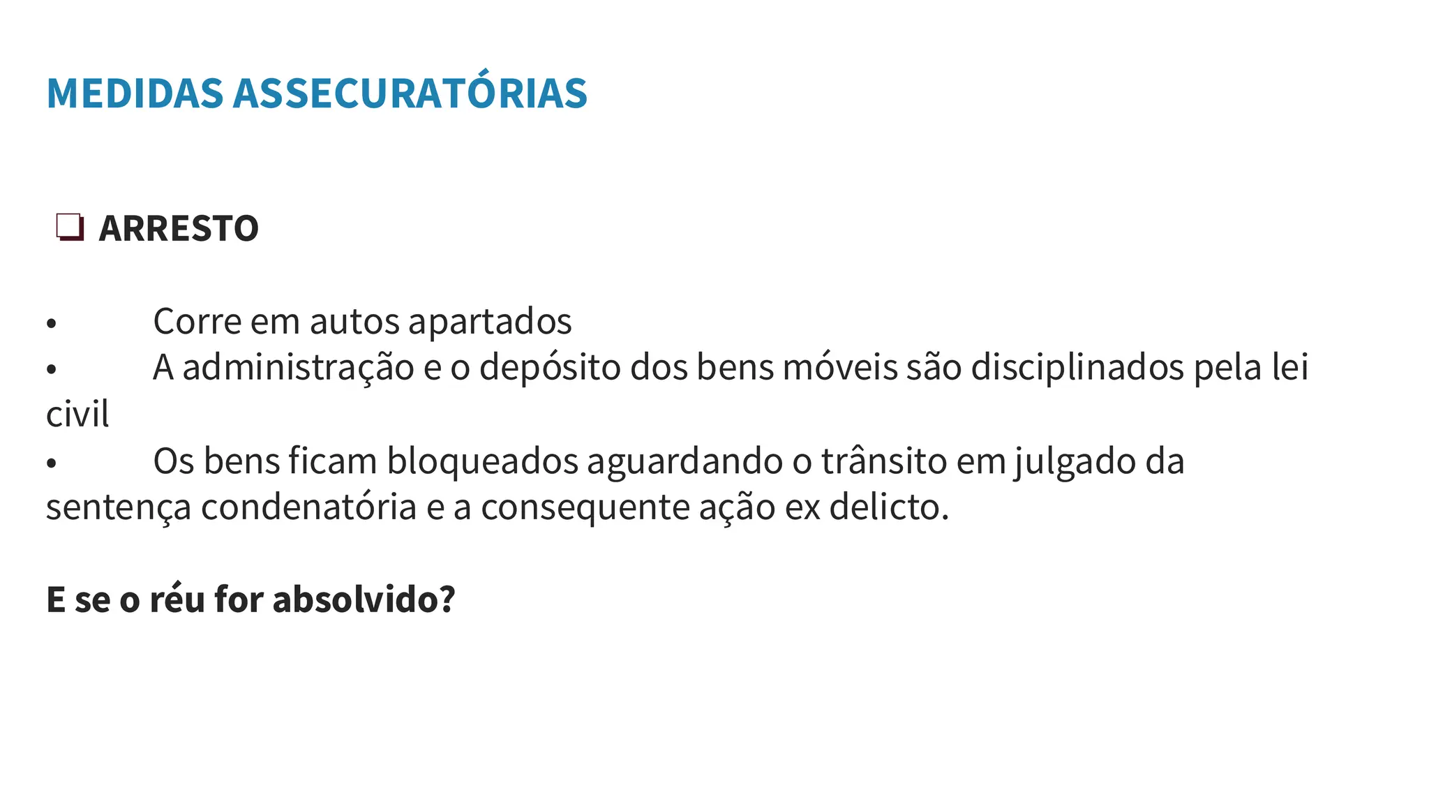 MEDIDAS ASSECURATÓRIAS
❏ ARRESTO
• Corre em autos apartados
• A administração e o depósito dos bens móveis são disciplinados pela lei
civil
• Os bens ficam bloqueados aguardando o trânsito em julgado da
sentença condenatória e a consequente ação ex delicto.
E se o réu for absolvido?
 