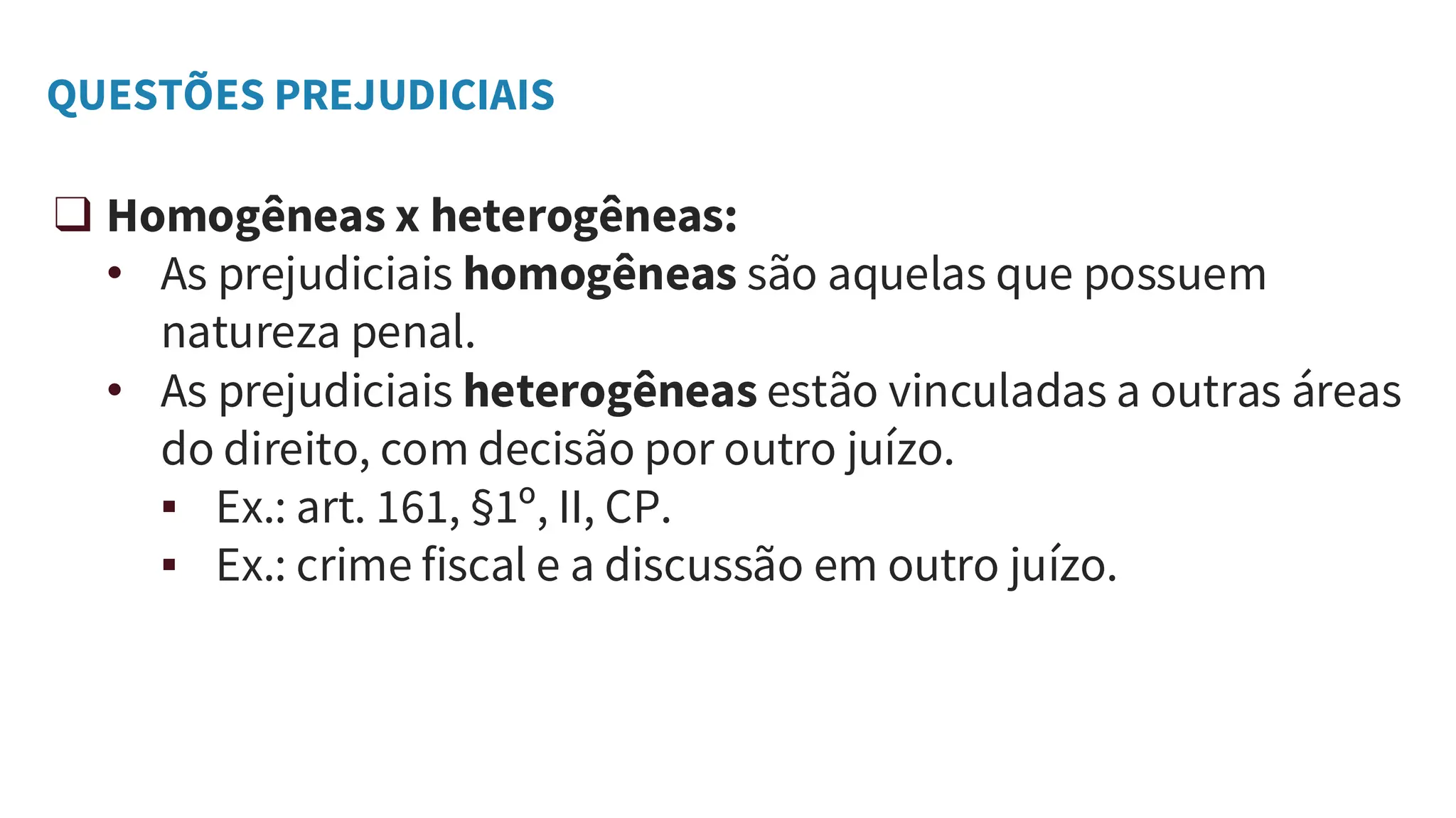 QUESTÕES PREJUDICIAIS
❑ Homogêneas x heterogêneas:
• As prejudiciais homogêneas são aquelas que possuem
natureza penal.
• As prejudiciais heterogêneas estão vinculadas a outras áreas
do direito, com decisão por outro juízo.
▪ Ex.: art. 161, §1º, II, CP.
▪ Ex.: crime fiscal e a discussão em outro juízo.
 