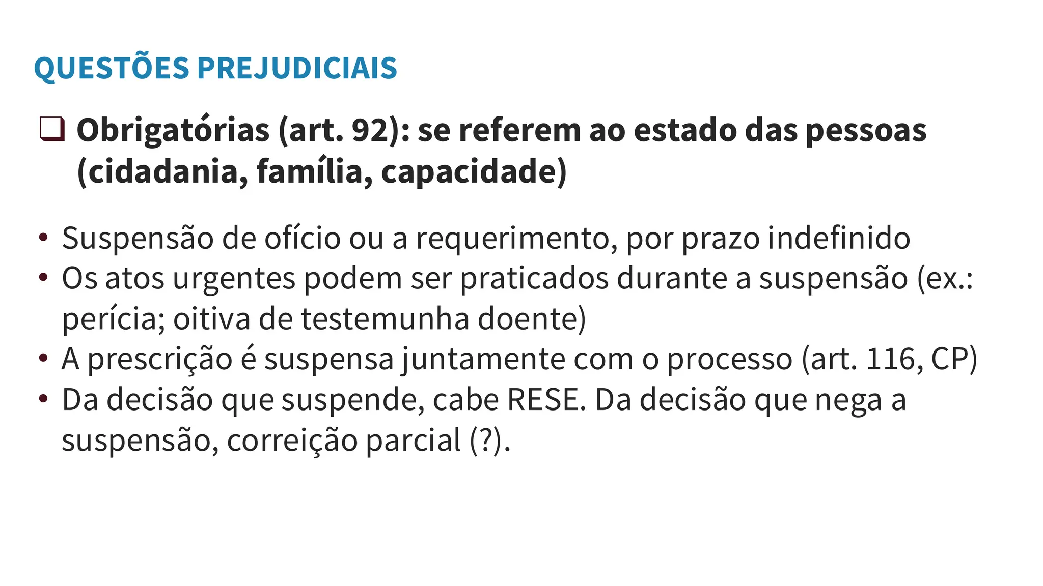 QUESTÕES PREJUDICIAIS
❑ Obrigatórias (art. 92): se referem ao estado das pessoas
(cidadania, família, capacidade)
• Suspensão de ofício ou a requerimento, por prazo indefinido
• Os atos urgentes podem ser praticados durante a suspensão (ex.:
perícia; oitiva de testemunha doente)
• A prescrição é suspensa juntamente com o processo (art. 116, CP)
• Da decisão que suspende, cabe RESE. Da decisão que nega a
suspensão, correição parcial (?).
 