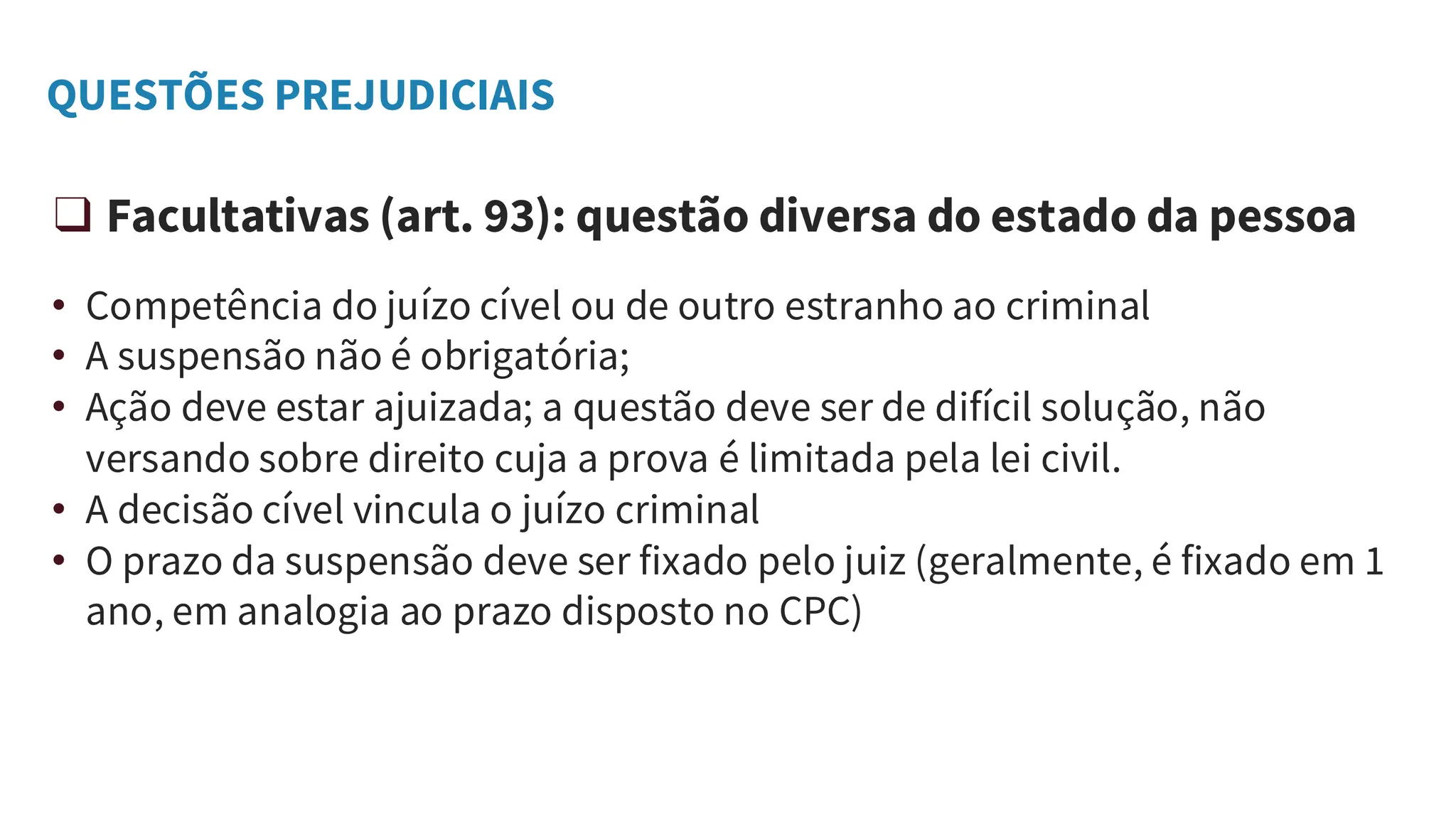 QUESTÕES PREJUDICIAIS
❑ Facultativas (art. 93): questão diversa do estado da pessoa
• Competência do juízo cível ou de outro estranho ao criminal
• A suspensão não é obrigatória;
• Ação deve estar ajuizada; a questão deve ser de difícil solução, não
versando sobre direito cuja a prova é limitada pela lei civil.
• A decisão cível vincula o juízo criminal
• O prazo da suspensão deve ser fixado pelo juiz (geralmente, é fixado em 1
ano, em analogia ao prazo disposto no CPC)
 