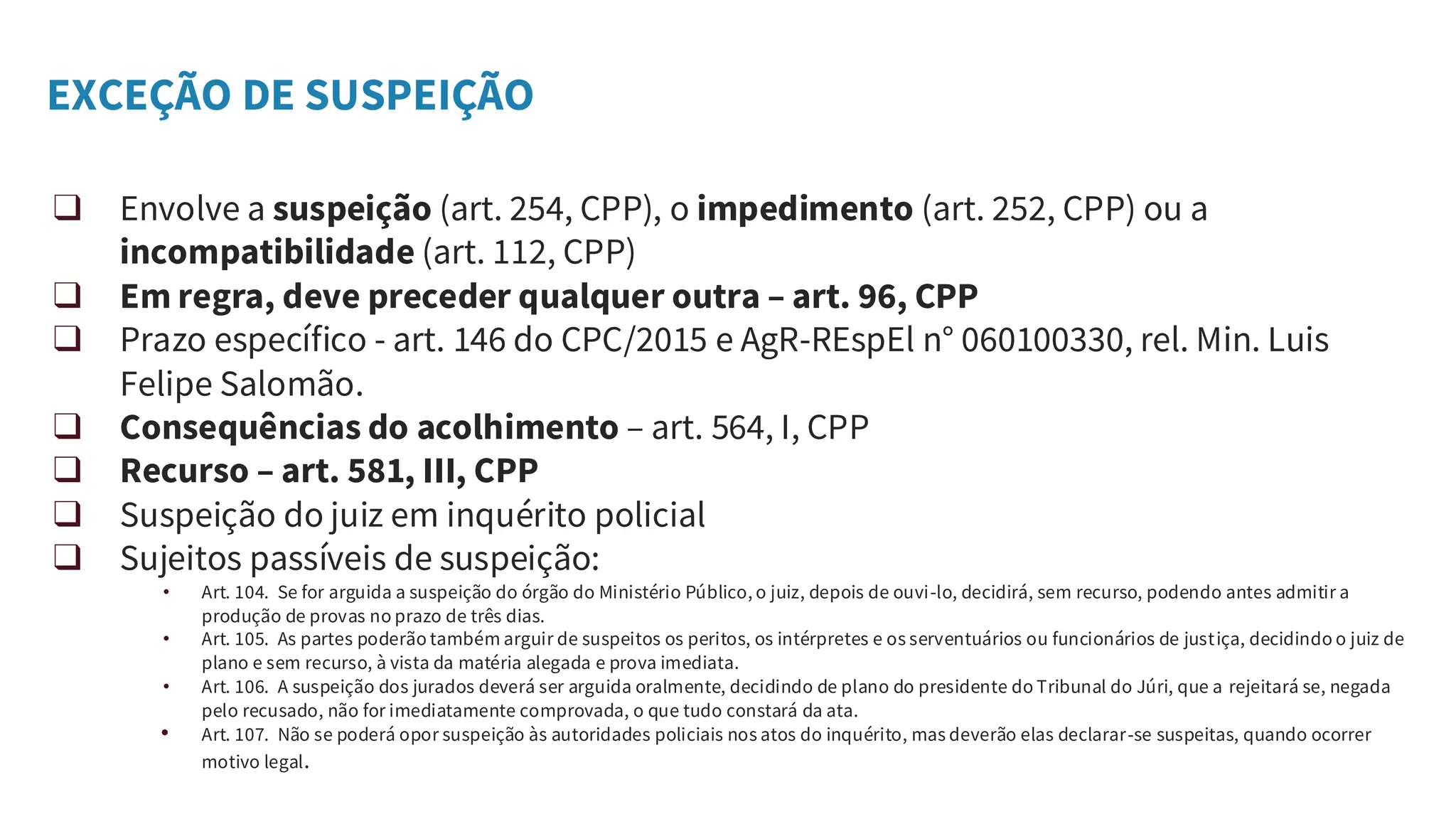 EXCEÇÃO DE SUSPEIÇÃO
❑ Envolve a suspeição (art. 254, CPP), o impedimento (art. 252, CPP) ou a
incompatibilidade (art. 112, CPP)
❑ Em regra, deve preceder qualquer outra – art. 96, CPP
❑ Prazo específico - art. 146 do CPC/2015 e AgR-REspEl n° 060100330, rel. Min. Luis
Felipe Salomão.
❑ Consequências do acolhimento – art. 564, I, CPP
❑ Recurso – art. 581, III, CPP
❑ Suspeição do juiz em inquérito policial
❑ Sujeitos passíveis de suspeição:
• Art. 104. Se for arguida a suspeição do órgão do Ministério Público, o juiz, depois de ouvi-lo, decidirá, sem recurso, podendo antes admitir a
produção de provas no prazo de três dias.
• Art. 105. As partes poderão também arguir de suspeitos os peritos, os intérpretes e os serventuários ou funcionários de justiça, decidindo o juiz de
plano e sem recurso, à vista da matéria alegada e prova imediata.
• Art. 106. A suspeição dos jurados deverá ser arguida oralmente, decidindo de plano do presidente do Tribunal do Júri, que a rejeitará se, negada
pelo recusado, não for imediatamente comprovada, o que tudo constará da ata.
• Art. 107. Não se poderá opor suspeição às autoridades policiais nos atos do inquérito, mas deverão elas declarar-se suspeitas, quando ocorrer
motivo legal.
 