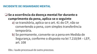INCIDENTE DE INSANIDADE MENTAL
❏ Se a ocorrência da doença mental for durante o
cumprimento da pena, aplica-se o seguinte
a) se transitória, aplica-se o art. 41 do CP, não se
convertendo a pena, com simples transferência
temporária.
b) Se permanente, converte-se a pena em Medida de
Segurança, conforme o disposto na lei 7.210/84 – LEP,
art. 108
Obs.: laudo processual de outro processo.
 