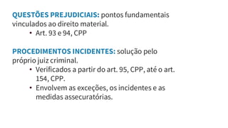 QUESTÕES PREJUDICIAIS: pontos fundamentais
vinculados ao direito material.
• Art. 93 e 94, CPP
PROCEDIMENTOS INCIDENTES: solução pelo
próprio juiz criminal.
• Verificados a partir do art. 95, CPP, até o art.
154, CPP.
• Envolvem as exceções, os incidentes e as
medidas assecuratórias.
 